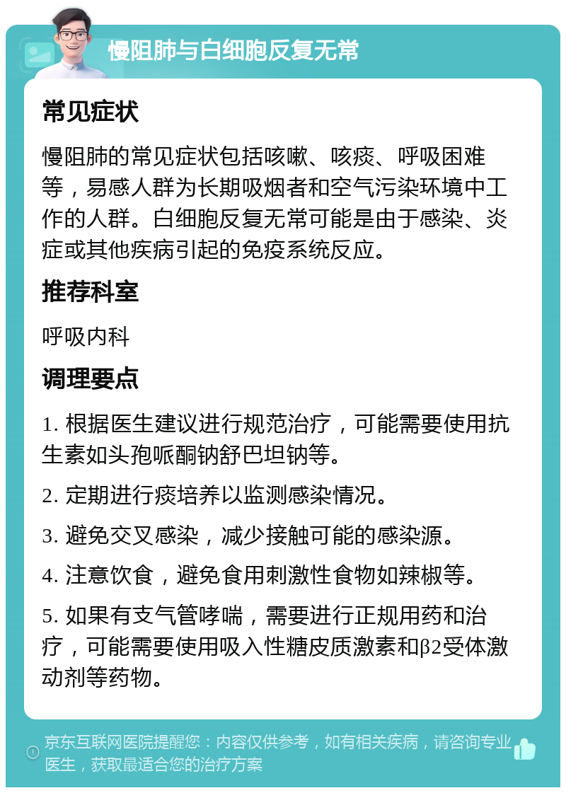 慢阻肺与白细胞反复无常 常见症状 慢阻肺的常见症状包括咳嗽、咳痰、呼吸困难等，易感人群为长期吸烟者和空气污染环境中工作的人群。白细胞反复无常可能是由于感染、炎症或其他疾病引起的免疫系统反应。 推荐科室 呼吸内科 调理要点 1. 根据医生建议进行规范治疗，可能需要使用抗生素如头孢哌酮钠舒巴坦钠等。 2. 定期进行痰培养以监测感染情况。 3. 避免交叉感染，减少接触可能的感染源。 4. 注意饮食，避免食用刺激性食物如辣椒等。 5. 如果有支气管哮喘，需要进行正规用药和治疗，可能需要使用吸入性糖皮质激素和β2受体激动剂等药物。