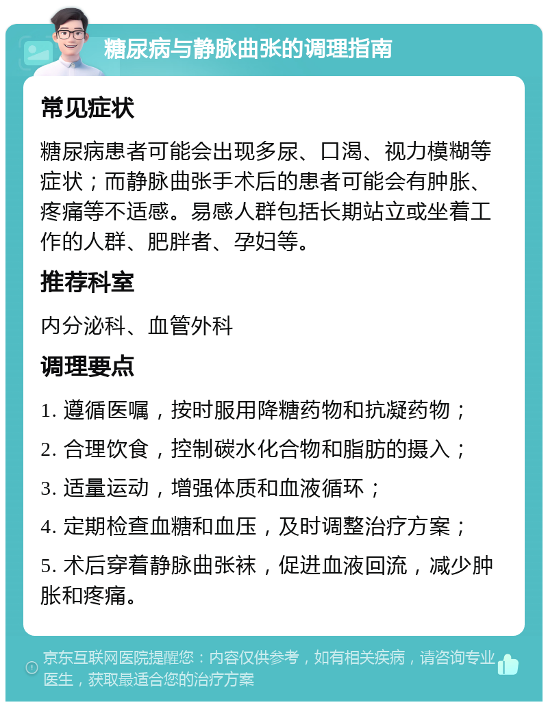 糖尿病与静脉曲张的调理指南 常见症状 糖尿病患者可能会出现多尿、口渴、视力模糊等症状；而静脉曲张手术后的患者可能会有肿胀、疼痛等不适感。易感人群包括长期站立或坐着工作的人群、肥胖者、孕妇等。 推荐科室 内分泌科、血管外科 调理要点 1. 遵循医嘱，按时服用降糖药物和抗凝药物； 2. 合理饮食，控制碳水化合物和脂肪的摄入； 3. 适量运动，增强体质和血液循环； 4. 定期检查血糖和血压，及时调整治疗方案； 5. 术后穿着静脉曲张袜，促进血液回流，减少肿胀和疼痛。