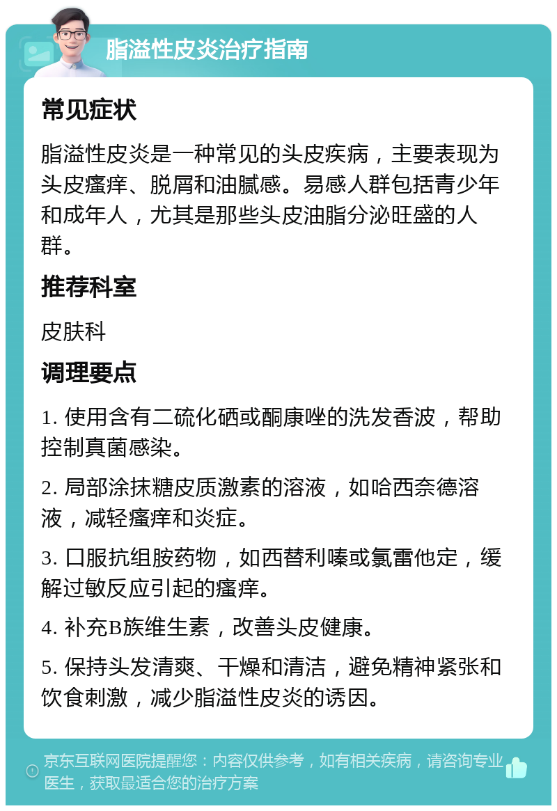 脂溢性皮炎治疗指南 常见症状 脂溢性皮炎是一种常见的头皮疾病，主要表现为头皮瘙痒、脱屑和油腻感。易感人群包括青少年和成年人，尤其是那些头皮油脂分泌旺盛的人群。 推荐科室 皮肤科 调理要点 1. 使用含有二硫化硒或酮康唑的洗发香波，帮助控制真菌感染。 2. 局部涂抹糖皮质激素的溶液，如哈西奈德溶液，减轻瘙痒和炎症。 3. 口服抗组胺药物，如西替利嗪或氯雷他定，缓解过敏反应引起的瘙痒。 4. 补充B族维生素，改善头皮健康。 5. 保持头发清爽、干燥和清洁，避免精神紧张和饮食刺激，减少脂溢性皮炎的诱因。