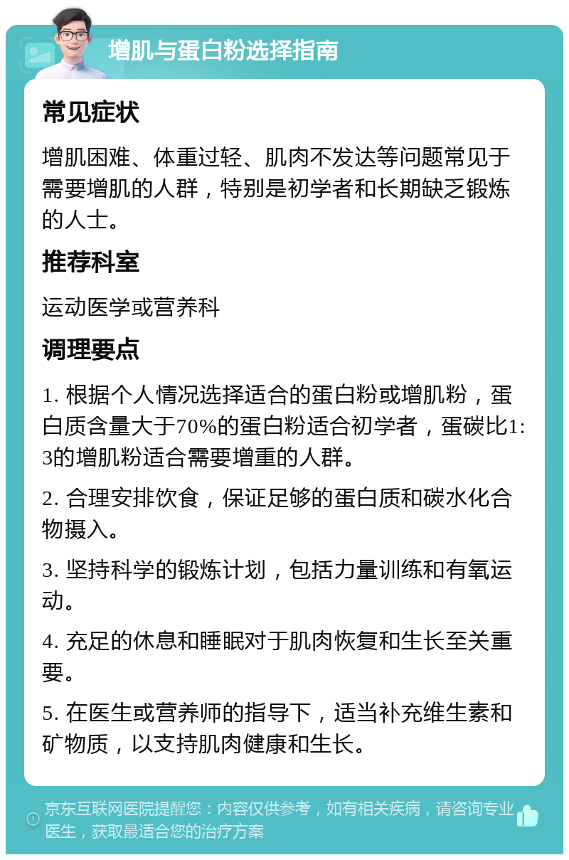 增肌与蛋白粉选择指南 常见症状 增肌困难、体重过轻、肌肉不发达等问题常见于需要增肌的人群，特别是初学者和长期缺乏锻炼的人士。 推荐科室 运动医学或营养科 调理要点 1. 根据个人情况选择适合的蛋白粉或增肌粉，蛋白质含量大于70%的蛋白粉适合初学者，蛋碳比1:3的增肌粉适合需要增重的人群。 2. 合理安排饮食，保证足够的蛋白质和碳水化合物摄入。 3. 坚持科学的锻炼计划，包括力量训练和有氧运动。 4. 充足的休息和睡眠对于肌肉恢复和生长至关重要。 5. 在医生或营养师的指导下，适当补充维生素和矿物质，以支持肌肉健康和生长。