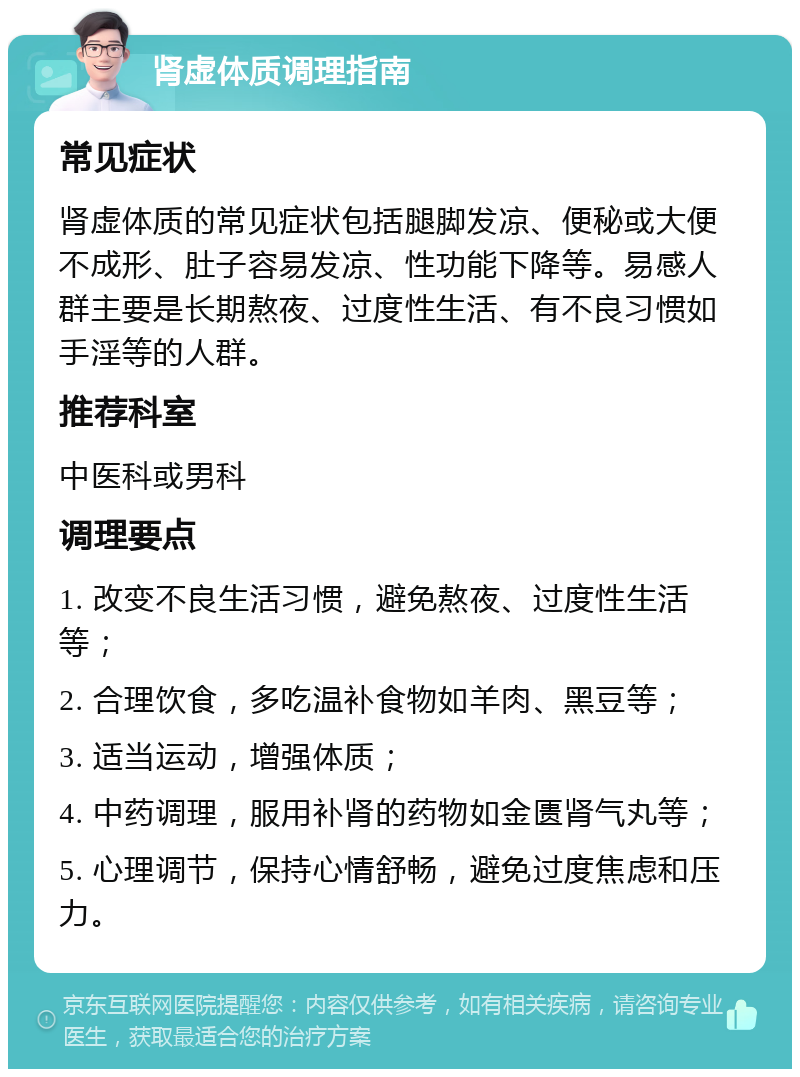 肾虚体质调理指南 常见症状 肾虚体质的常见症状包括腿脚发凉、便秘或大便不成形、肚子容易发凉、性功能下降等。易感人群主要是长期熬夜、过度性生活、有不良习惯如手淫等的人群。 推荐科室 中医科或男科 调理要点 1. 改变不良生活习惯，避免熬夜、过度性生活等； 2. 合理饮食，多吃温补食物如羊肉、黑豆等； 3. 适当运动，增强体质； 4. 中药调理，服用补肾的药物如金匮肾气丸等； 5. 心理调节，保持心情舒畅，避免过度焦虑和压力。