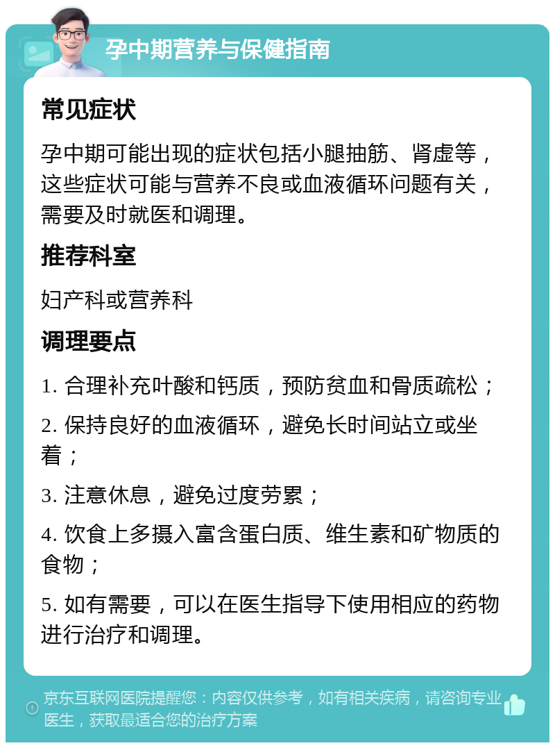 孕中期营养与保健指南 常见症状 孕中期可能出现的症状包括小腿抽筋、肾虚等，这些症状可能与营养不良或血液循环问题有关，需要及时就医和调理。 推荐科室 妇产科或营养科 调理要点 1. 合理补充叶酸和钙质，预防贫血和骨质疏松； 2. 保持良好的血液循环，避免长时间站立或坐着； 3. 注意休息，避免过度劳累； 4. 饮食上多摄入富含蛋白质、维生素和矿物质的食物； 5. 如有需要，可以在医生指导下使用相应的药物进行治疗和调理。