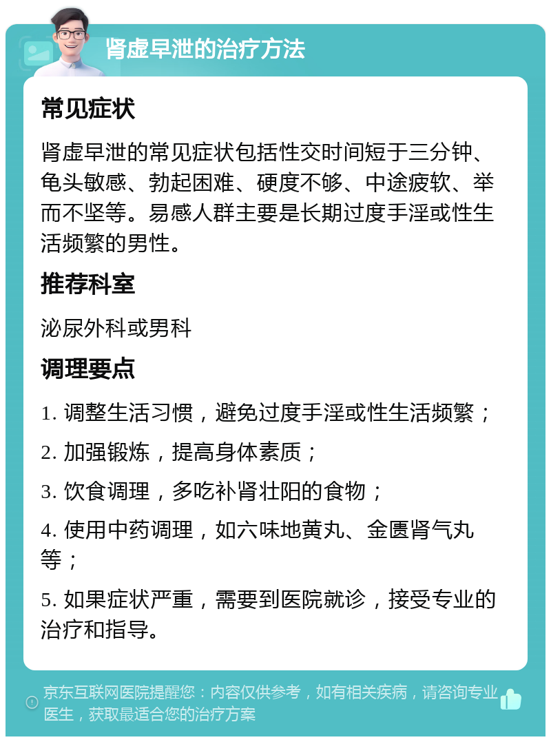 肾虚早泄的治疗方法 常见症状 肾虚早泄的常见症状包括性交时间短于三分钟、龟头敏感、勃起困难、硬度不够、中途疲软、举而不坚等。易感人群主要是长期过度手淫或性生活频繁的男性。 推荐科室 泌尿外科或男科 调理要点 1. 调整生活习惯，避免过度手淫或性生活频繁； 2. 加强锻炼，提高身体素质； 3. 饮食调理，多吃补肾壮阳的食物； 4. 使用中药调理，如六味地黄丸、金匮肾气丸等； 5. 如果症状严重，需要到医院就诊，接受专业的治疗和指导。