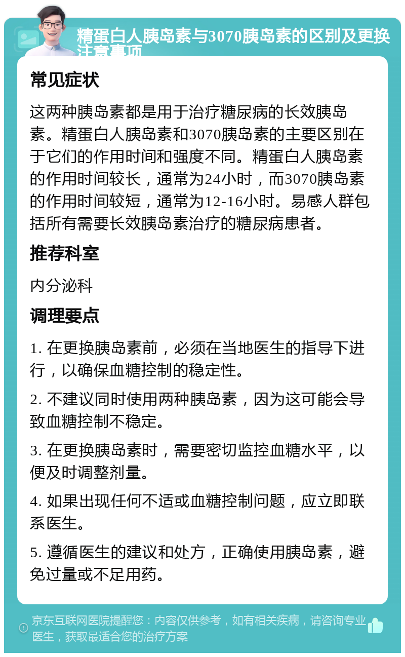 精蛋白人胰岛素与3070胰岛素的区别及更换注意事项 常见症状 这两种胰岛素都是用于治疗糖尿病的长效胰岛素。精蛋白人胰岛素和3070胰岛素的主要区别在于它们的作用时间和强度不同。精蛋白人胰岛素的作用时间较长，通常为24小时，而3070胰岛素的作用时间较短，通常为12-16小时。易感人群包括所有需要长效胰岛素治疗的糖尿病患者。 推荐科室 内分泌科 调理要点 1. 在更换胰岛素前，必须在当地医生的指导下进行，以确保血糖控制的稳定性。 2. 不建议同时使用两种胰岛素，因为这可能会导致血糖控制不稳定。 3. 在更换胰岛素时，需要密切监控血糖水平，以便及时调整剂量。 4. 如果出现任何不适或血糖控制问题，应立即联系医生。 5. 遵循医生的建议和处方，正确使用胰岛素，避免过量或不足用药。