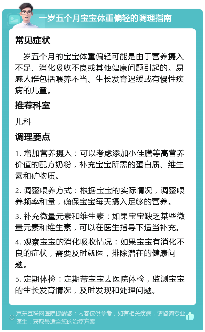 一岁五个月宝宝体重偏轻的调理指南 常见症状 一岁五个月的宝宝体重偏轻可能是由于营养摄入不足、消化吸收不良或其他健康问题引起的。易感人群包括喂养不当、生长发育迟缓或有慢性疾病的儿童。 推荐科室 儿科 调理要点 1. 增加营养摄入：可以考虑添加小佳膳等高营养价值的配方奶粉，补充宝宝所需的蛋白质、维生素和矿物质。 2. 调整喂养方式：根据宝宝的实际情况，调整喂养频率和量，确保宝宝每天摄入足够的营养。 3. 补充微量元素和维生素：如果宝宝缺乏某些微量元素和维生素，可以在医生指导下适当补充。 4. 观察宝宝的消化吸收情况：如果宝宝有消化不良的症状，需要及时就医，排除潜在的健康问题。 5. 定期体检：定期带宝宝去医院体检，监测宝宝的生长发育情况，及时发现和处理问题。