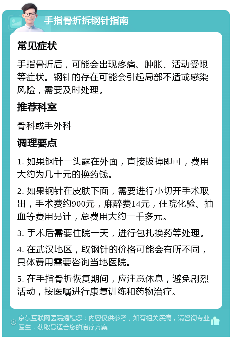 手指骨折拆钢针指南 常见症状 手指骨折后，可能会出现疼痛、肿胀、活动受限等症状。钢针的存在可能会引起局部不适或感染风险，需要及时处理。 推荐科室 骨科或手外科 调理要点 1. 如果钢针一头露在外面，直接拔掉即可，费用大约为几十元的换药钱。 2. 如果钢针在皮肤下面，需要进行小切开手术取出，手术费约900元，麻醉费14元，住院化验、抽血等费用另计，总费用大约一千多元。 3. 手术后需要住院一天，进行包扎换药等处理。 4. 在武汉地区，取钢针的价格可能会有所不同，具体费用需要咨询当地医院。 5. 在手指骨折恢复期间，应注意休息，避免剧烈活动，按医嘱进行康复训练和药物治疗。