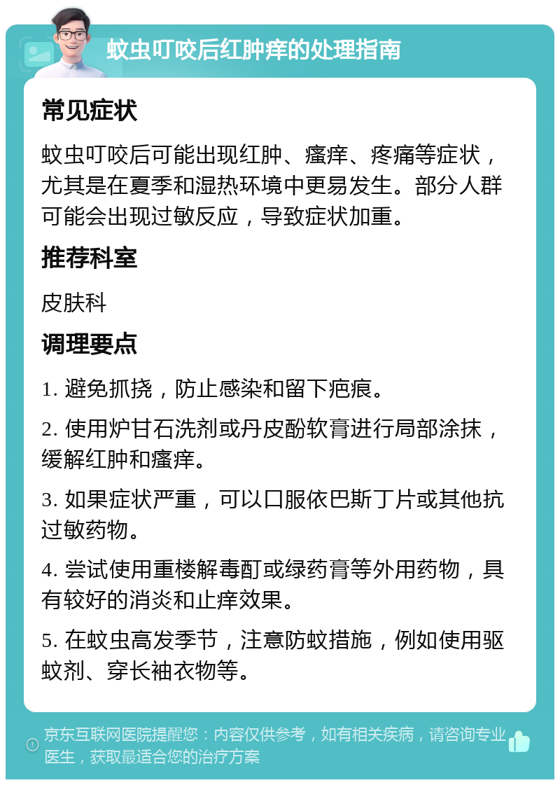 蚊虫叮咬后红肿痒的处理指南 常见症状 蚊虫叮咬后可能出现红肿、瘙痒、疼痛等症状，尤其是在夏季和湿热环境中更易发生。部分人群可能会出现过敏反应，导致症状加重。 推荐科室 皮肤科 调理要点 1. 避免抓挠，防止感染和留下疤痕。 2. 使用炉甘石洗剂或丹皮酚软膏进行局部涂抹，缓解红肿和瘙痒。 3. 如果症状严重，可以口服依巴斯丁片或其他抗过敏药物。 4. 尝试使用重楼解毒酊或绿药膏等外用药物，具有较好的消炎和止痒效果。 5. 在蚊虫高发季节，注意防蚊措施，例如使用驱蚊剂、穿长袖衣物等。