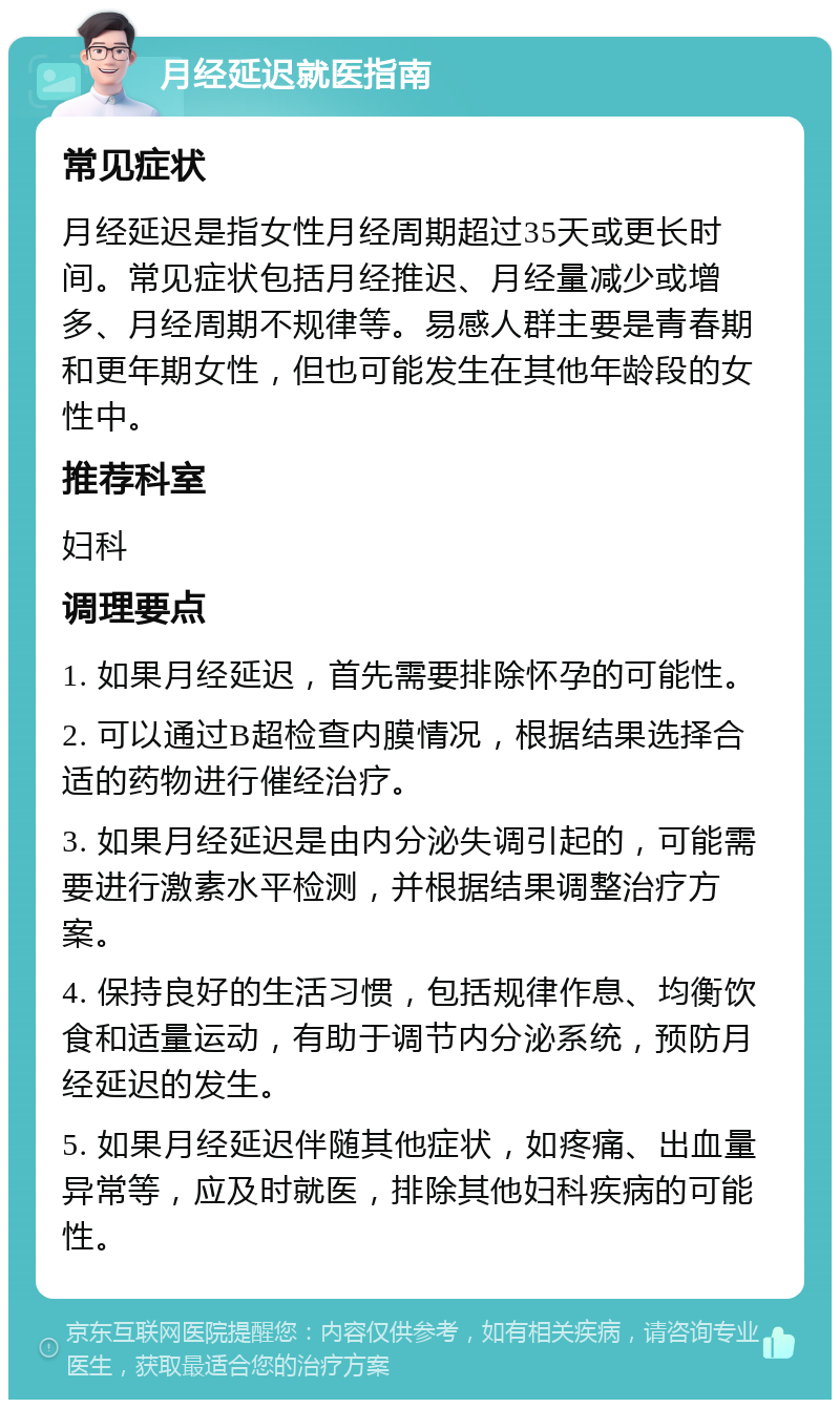 月经延迟就医指南 常见症状 月经延迟是指女性月经周期超过35天或更长时间。常见症状包括月经推迟、月经量减少或增多、月经周期不规律等。易感人群主要是青春期和更年期女性，但也可能发生在其他年龄段的女性中。 推荐科室 妇科 调理要点 1. 如果月经延迟，首先需要排除怀孕的可能性。 2. 可以通过B超检查内膜情况，根据结果选择合适的药物进行催经治疗。 3. 如果月经延迟是由内分泌失调引起的，可能需要进行激素水平检测，并根据结果调整治疗方案。 4. 保持良好的生活习惯，包括规律作息、均衡饮食和适量运动，有助于调节内分泌系统，预防月经延迟的发生。 5. 如果月经延迟伴随其他症状，如疼痛、出血量异常等，应及时就医，排除其他妇科疾病的可能性。