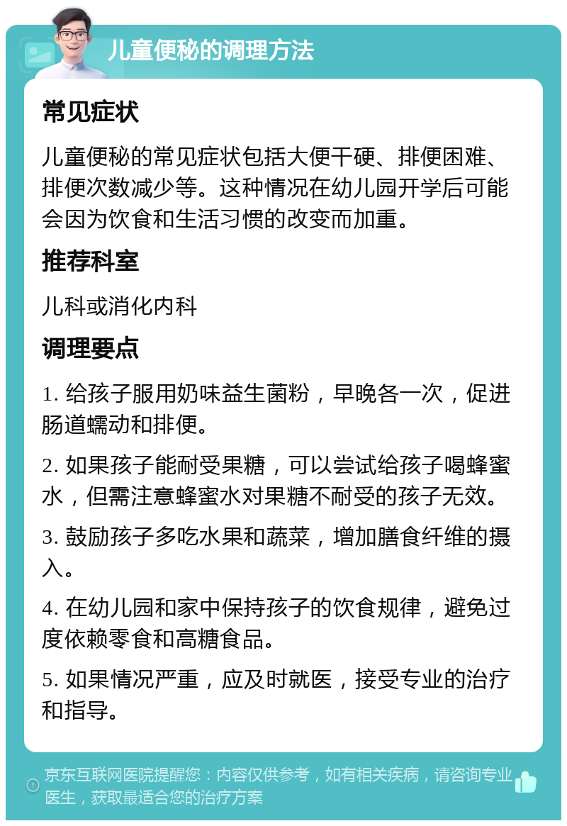 儿童便秘的调理方法 常见症状 儿童便秘的常见症状包括大便干硬、排便困难、排便次数减少等。这种情况在幼儿园开学后可能会因为饮食和生活习惯的改变而加重。 推荐科室 儿科或消化内科 调理要点 1. 给孩子服用奶味益生菌粉，早晚各一次，促进肠道蠕动和排便。 2. 如果孩子能耐受果糖，可以尝试给孩子喝蜂蜜水，但需注意蜂蜜水对果糖不耐受的孩子无效。 3. 鼓励孩子多吃水果和蔬菜，增加膳食纤维的摄入。 4. 在幼儿园和家中保持孩子的饮食规律，避免过度依赖零食和高糖食品。 5. 如果情况严重，应及时就医，接受专业的治疗和指导。