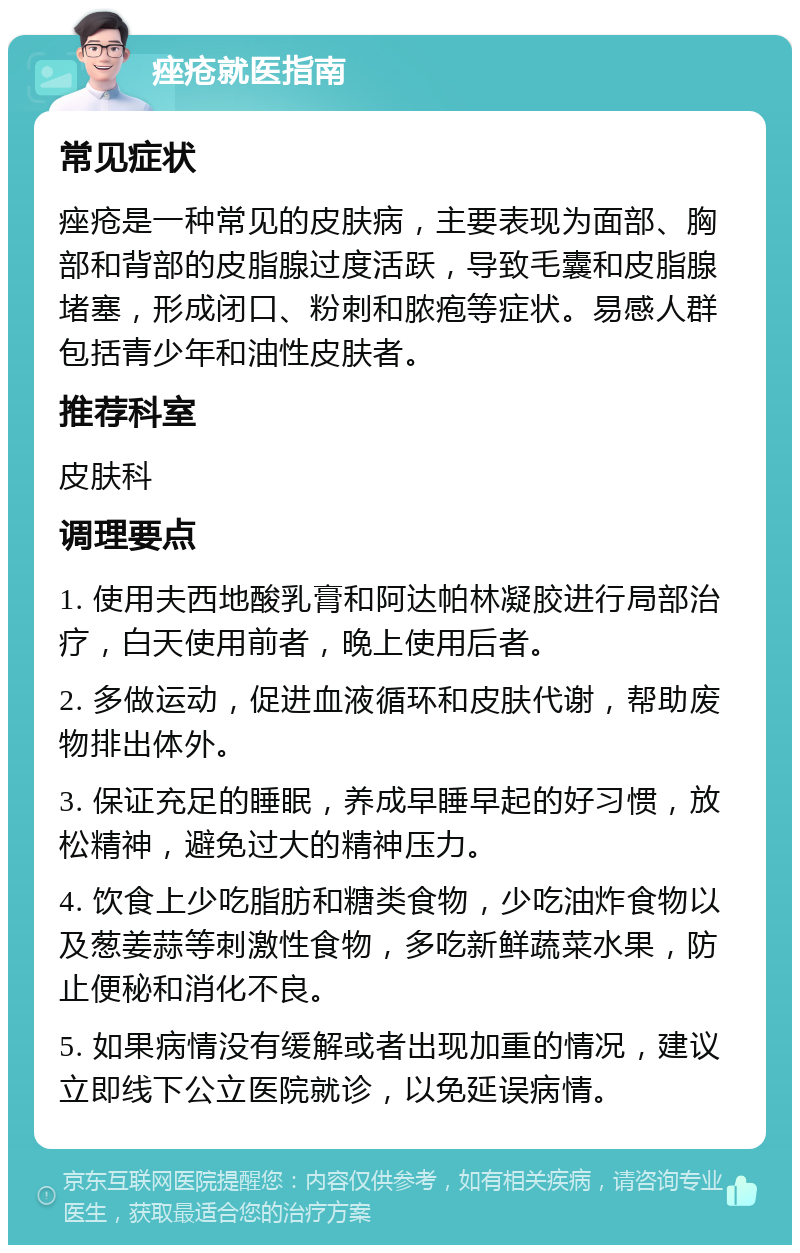 痤疮就医指南 常见症状 痤疮是一种常见的皮肤病，主要表现为面部、胸部和背部的皮脂腺过度活跃，导致毛囊和皮脂腺堵塞，形成闭口、粉刺和脓疱等症状。易感人群包括青少年和油性皮肤者。 推荐科室 皮肤科 调理要点 1. 使用夫西地酸乳膏和阿达帕林凝胶进行局部治疗，白天使用前者，晚上使用后者。 2. 多做运动，促进血液循环和皮肤代谢，帮助废物排出体外。 3. 保证充足的睡眠，养成早睡早起的好习惯，放松精神，避免过大的精神压力。 4. 饮食上少吃脂肪和糖类食物，少吃油炸食物以及葱姜蒜等刺激性食物，多吃新鲜蔬菜水果，防止便秘和消化不良。 5. 如果病情没有缓解或者出现加重的情况，建议立即线下公立医院就诊，以免延误病情。