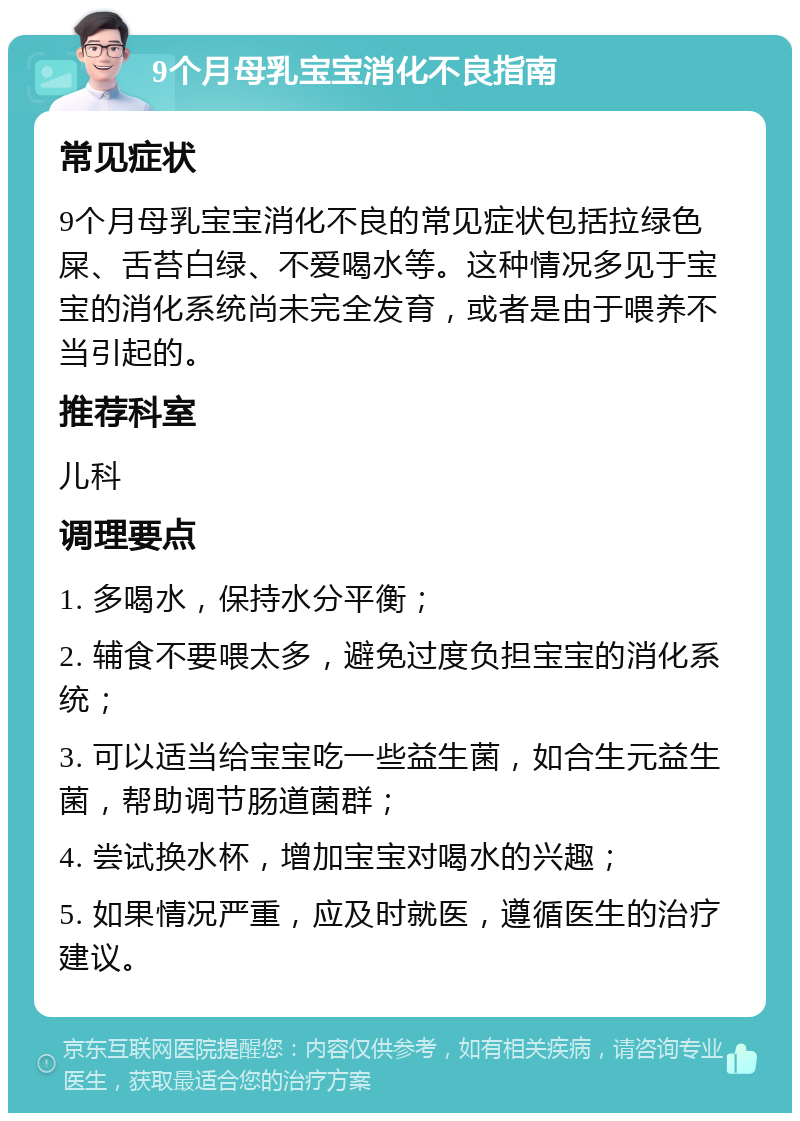 9个月母乳宝宝消化不良指南 常见症状 9个月母乳宝宝消化不良的常见症状包括拉绿色屎、舌苔白绿、不爱喝水等。这种情况多见于宝宝的消化系统尚未完全发育，或者是由于喂养不当引起的。 推荐科室 儿科 调理要点 1. 多喝水，保持水分平衡； 2. 辅食不要喂太多，避免过度负担宝宝的消化系统； 3. 可以适当给宝宝吃一些益生菌，如合生元益生菌，帮助调节肠道菌群； 4. 尝试换水杯，增加宝宝对喝水的兴趣； 5. 如果情况严重，应及时就医，遵循医生的治疗建议。