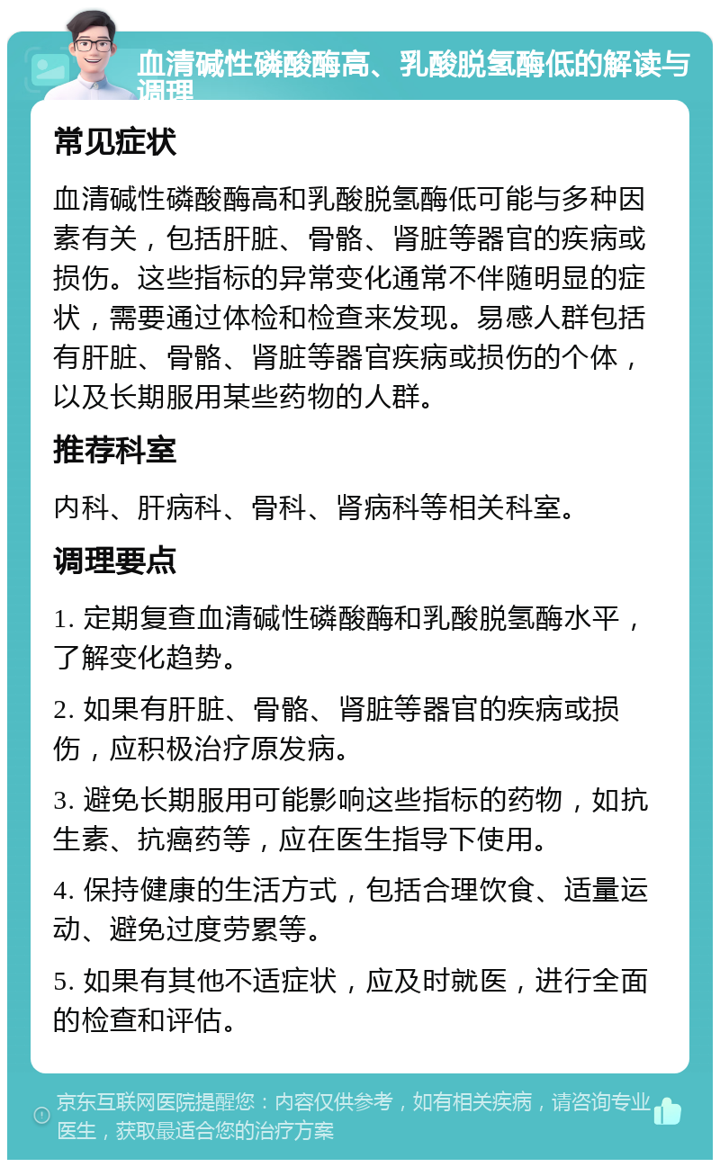 血清碱性磷酸酶高、乳酸脱氢酶低的解读与调理 常见症状 血清碱性磷酸酶高和乳酸脱氢酶低可能与多种因素有关，包括肝脏、骨骼、肾脏等器官的疾病或损伤。这些指标的异常变化通常不伴随明显的症状，需要通过体检和检查来发现。易感人群包括有肝脏、骨骼、肾脏等器官疾病或损伤的个体，以及长期服用某些药物的人群。 推荐科室 内科、肝病科、骨科、肾病科等相关科室。 调理要点 1. 定期复查血清碱性磷酸酶和乳酸脱氢酶水平，了解变化趋势。 2. 如果有肝脏、骨骼、肾脏等器官的疾病或损伤，应积极治疗原发病。 3. 避免长期服用可能影响这些指标的药物，如抗生素、抗癌药等，应在医生指导下使用。 4. 保持健康的生活方式，包括合理饮食、适量运动、避免过度劳累等。 5. 如果有其他不适症状，应及时就医，进行全面的检查和评估。