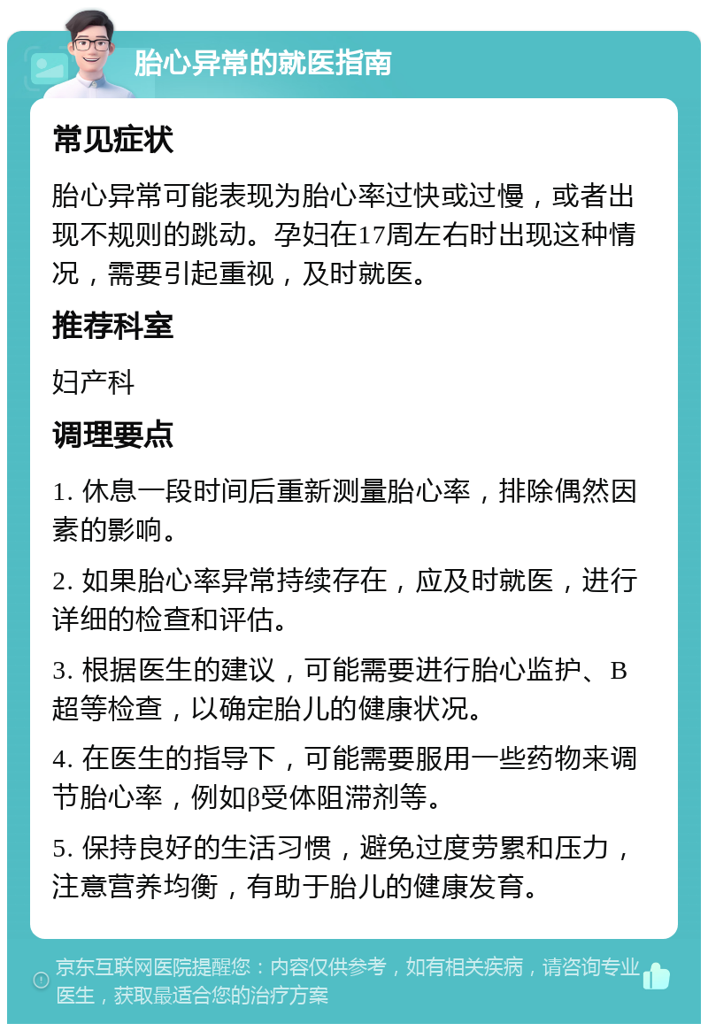 胎心异常的就医指南 常见症状 胎心异常可能表现为胎心率过快或过慢，或者出现不规则的跳动。孕妇在17周左右时出现这种情况，需要引起重视，及时就医。 推荐科室 妇产科 调理要点 1. 休息一段时间后重新测量胎心率，排除偶然因素的影响。 2. 如果胎心率异常持续存在，应及时就医，进行详细的检查和评估。 3. 根据医生的建议，可能需要进行胎心监护、B超等检查，以确定胎儿的健康状况。 4. 在医生的指导下，可能需要服用一些药物来调节胎心率，例如β受体阻滞剂等。 5. 保持良好的生活习惯，避免过度劳累和压力，注意营养均衡，有助于胎儿的健康发育。