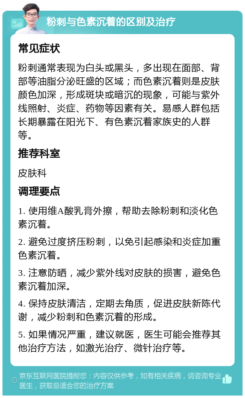 粉刺与色素沉着的区别及治疗 常见症状 粉刺通常表现为白头或黑头，多出现在面部、背部等油脂分泌旺盛的区域；而色素沉着则是皮肤颜色加深，形成斑块或暗沉的现象，可能与紫外线照射、炎症、药物等因素有关。易感人群包括长期暴露在阳光下、有色素沉着家族史的人群等。 推荐科室 皮肤科 调理要点 1. 使用维A酸乳膏外擦，帮助去除粉刺和淡化色素沉着。 2. 避免过度挤压粉刺，以免引起感染和炎症加重色素沉着。 3. 注意防晒，减少紫外线对皮肤的损害，避免色素沉着加深。 4. 保持皮肤清洁，定期去角质，促进皮肤新陈代谢，减少粉刺和色素沉着的形成。 5. 如果情况严重，建议就医，医生可能会推荐其他治疗方法，如激光治疗、微针治疗等。