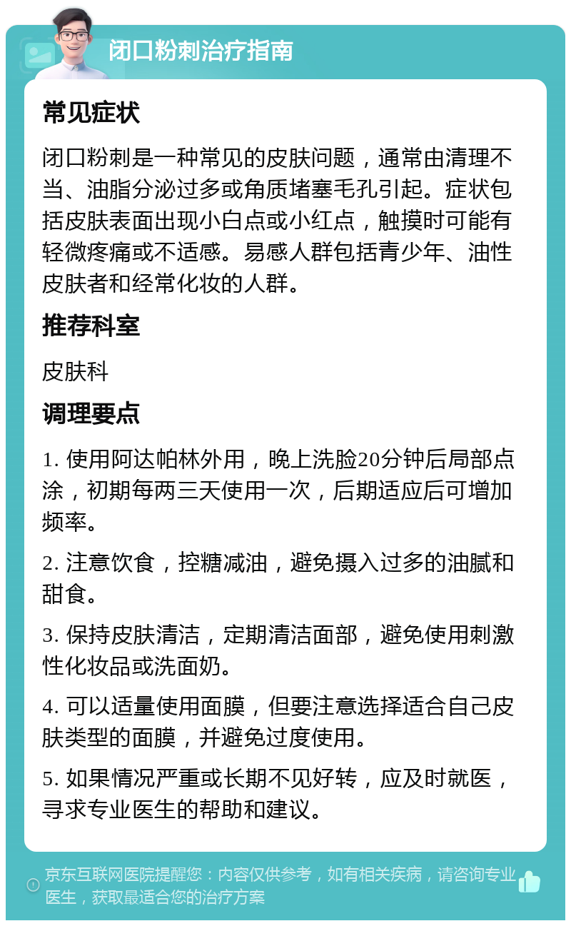 闭口粉刺治疗指南 常见症状 闭口粉刺是一种常见的皮肤问题，通常由清理不当、油脂分泌过多或角质堵塞毛孔引起。症状包括皮肤表面出现小白点或小红点，触摸时可能有轻微疼痛或不适感。易感人群包括青少年、油性皮肤者和经常化妆的人群。 推荐科室 皮肤科 调理要点 1. 使用阿达帕林外用，晚上洗脸20分钟后局部点涂，初期每两三天使用一次，后期适应后可增加频率。 2. 注意饮食，控糖减油，避免摄入过多的油腻和甜食。 3. 保持皮肤清洁，定期清洁面部，避免使用刺激性化妆品或洗面奶。 4. 可以适量使用面膜，但要注意选择适合自己皮肤类型的面膜，并避免过度使用。 5. 如果情况严重或长期不见好转，应及时就医，寻求专业医生的帮助和建议。