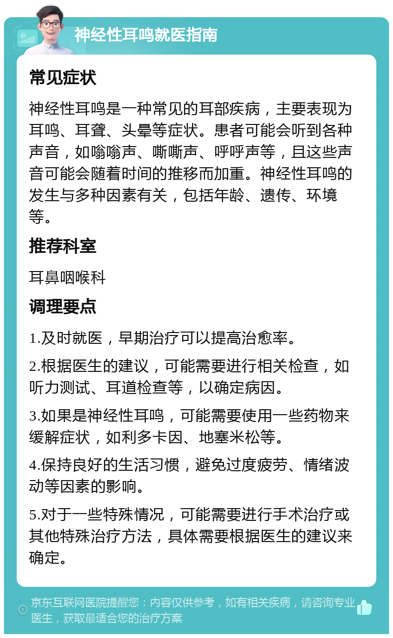 神经性耳鸣就医指南 常见症状 神经性耳鸣是一种常见的耳部疾病，主要表现为耳鸣、耳聋、头晕等症状。患者可能会听到各种声音，如嗡嗡声、嘶嘶声、呼呼声等，且这些声音可能会随着时间的推移而加重。神经性耳鸣的发生与多种因素有关，包括年龄、遗传、环境等。 推荐科室 耳鼻咽喉科 调理要点 1.及时就医，早期治疗可以提高治愈率。 2.根据医生的建议，可能需要进行相关检查，如听力测试、耳道检查等，以确定病因。 3.如果是神经性耳鸣，可能需要使用一些药物来缓解症状，如利多卡因、地塞米松等。 4.保持良好的生活习惯，避免过度疲劳、情绪波动等因素的影响。 5.对于一些特殊情况，可能需要进行手术治疗或其他特殊治疗方法，具体需要根据医生的建议来确定。