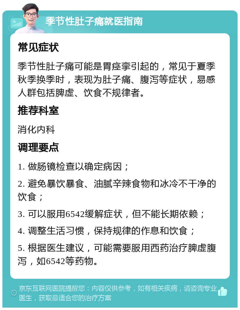 季节性肚子痛就医指南 常见症状 季节性肚子痛可能是胃痉挛引起的，常见于夏季秋季换季时，表现为肚子痛、腹泻等症状，易感人群包括脾虚、饮食不规律者。 推荐科室 消化内科 调理要点 1. 做肠镜检查以确定病因； 2. 避免暴饮暴食、油腻辛辣食物和冰冷不干净的饮食； 3. 可以服用6542缓解症状，但不能长期依赖； 4. 调整生活习惯，保持规律的作息和饮食； 5. 根据医生建议，可能需要服用西药治疗脾虚腹泻，如6542等药物。