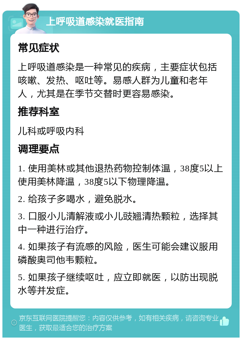 上呼吸道感染就医指南 常见症状 上呼吸道感染是一种常见的疾病，主要症状包括咳嗽、发热、呕吐等。易感人群为儿童和老年人，尤其是在季节交替时更容易感染。 推荐科室 儿科或呼吸内科 调理要点 1. 使用美林或其他退热药物控制体温，38度5以上使用美林降温，38度5以下物理降温。 2. 给孩子多喝水，避免脱水。 3. 口服小儿清解液或小儿豉翘清热颗粒，选择其中一种进行治疗。 4. 如果孩子有流感的风险，医生可能会建议服用磷酸奥司他韦颗粒。 5. 如果孩子继续呕吐，应立即就医，以防出现脱水等并发症。