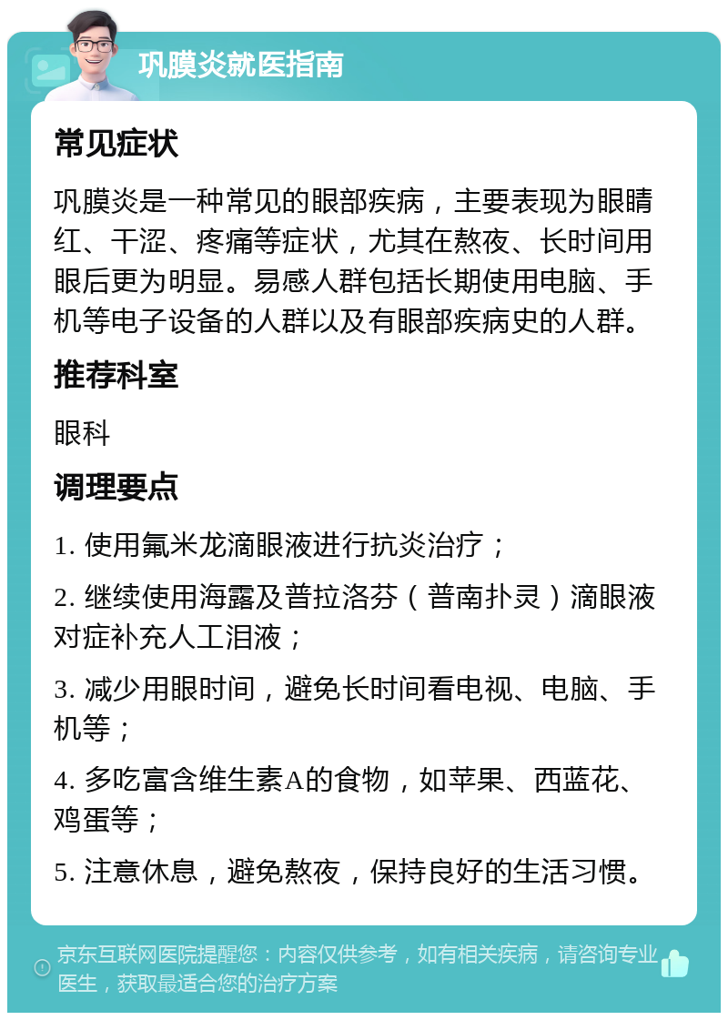 巩膜炎就医指南 常见症状 巩膜炎是一种常见的眼部疾病，主要表现为眼睛红、干涩、疼痛等症状，尤其在熬夜、长时间用眼后更为明显。易感人群包括长期使用电脑、手机等电子设备的人群以及有眼部疾病史的人群。 推荐科室 眼科 调理要点 1. 使用氟米龙滴眼液进行抗炎治疗； 2. 继续使用海露及普拉洛芬（普南扑灵）滴眼液对症补充人工泪液； 3. 减少用眼时间，避免长时间看电视、电脑、手机等； 4. 多吃富含维生素A的食物，如苹果、西蓝花、鸡蛋等； 5. 注意休息，避免熬夜，保持良好的生活习惯。