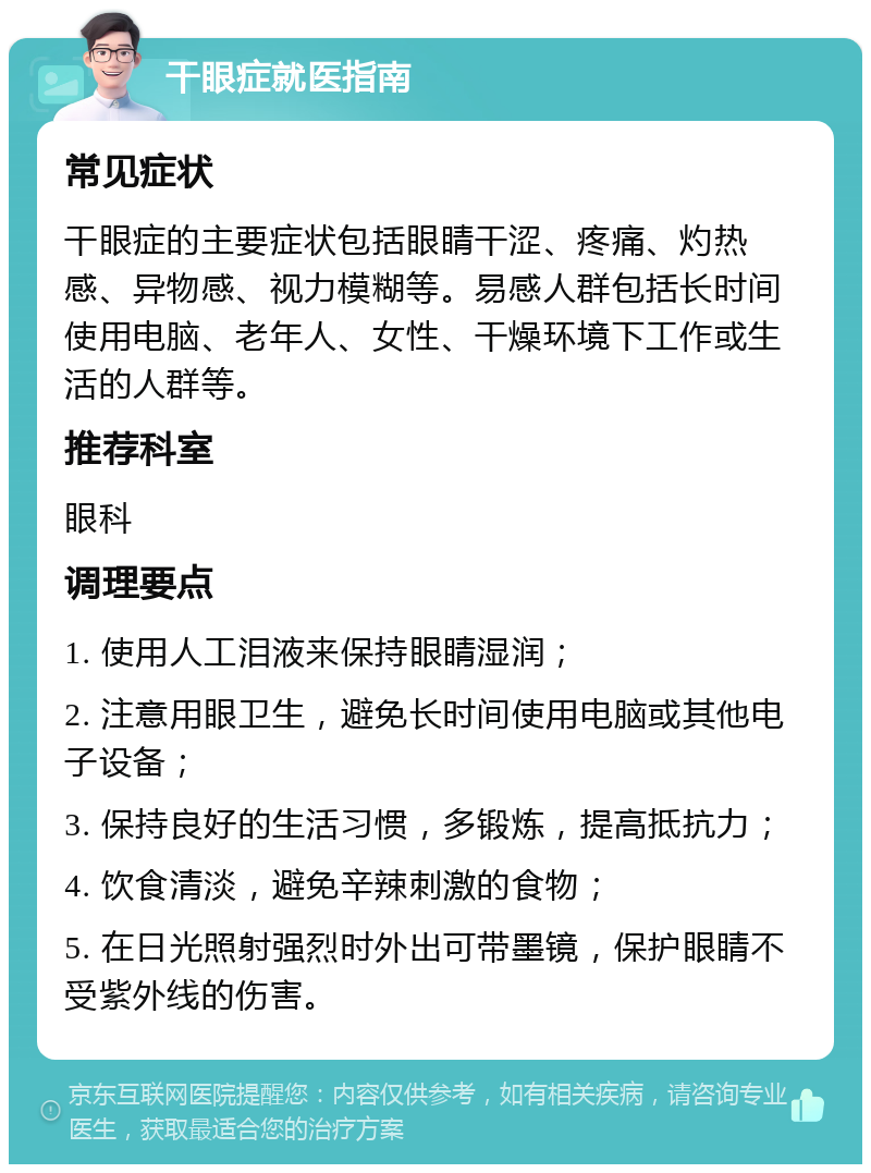 干眼症就医指南 常见症状 干眼症的主要症状包括眼睛干涩、疼痛、灼热感、异物感、视力模糊等。易感人群包括长时间使用电脑、老年人、女性、干燥环境下工作或生活的人群等。 推荐科室 眼科 调理要点 1. 使用人工泪液来保持眼睛湿润； 2. 注意用眼卫生，避免长时间使用电脑或其他电子设备； 3. 保持良好的生活习惯，多锻炼，提高抵抗力； 4. 饮食清淡，避免辛辣刺激的食物； 5. 在日光照射强烈时外出可带墨镜，保护眼睛不受紫外线的伤害。