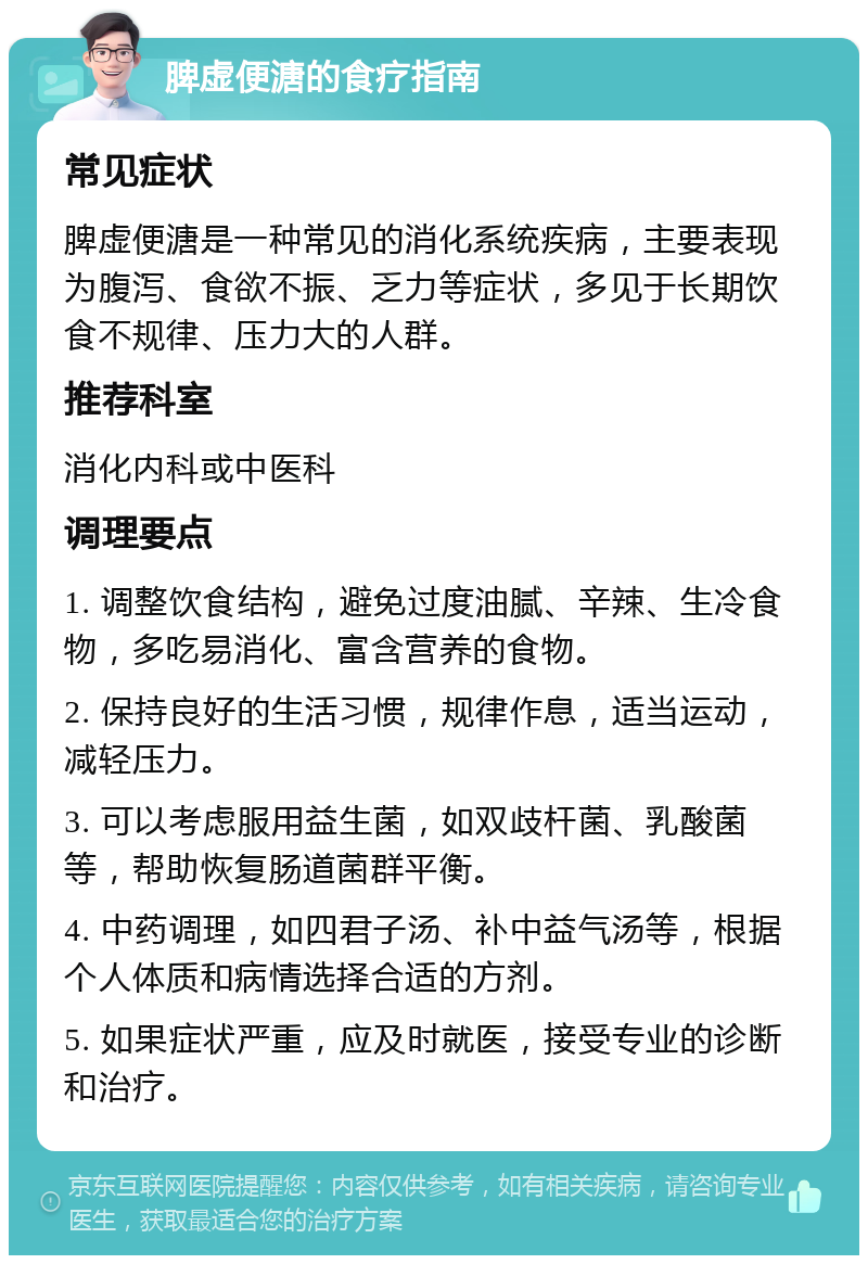 脾虚便溏的食疗指南 常见症状 脾虚便溏是一种常见的消化系统疾病，主要表现为腹泻、食欲不振、乏力等症状，多见于长期饮食不规律、压力大的人群。 推荐科室 消化内科或中医科 调理要点 1. 调整饮食结构，避免过度油腻、辛辣、生冷食物，多吃易消化、富含营养的食物。 2. 保持良好的生活习惯，规律作息，适当运动，减轻压力。 3. 可以考虑服用益生菌，如双歧杆菌、乳酸菌等，帮助恢复肠道菌群平衡。 4. 中药调理，如四君子汤、补中益气汤等，根据个人体质和病情选择合适的方剂。 5. 如果症状严重，应及时就医，接受专业的诊断和治疗。