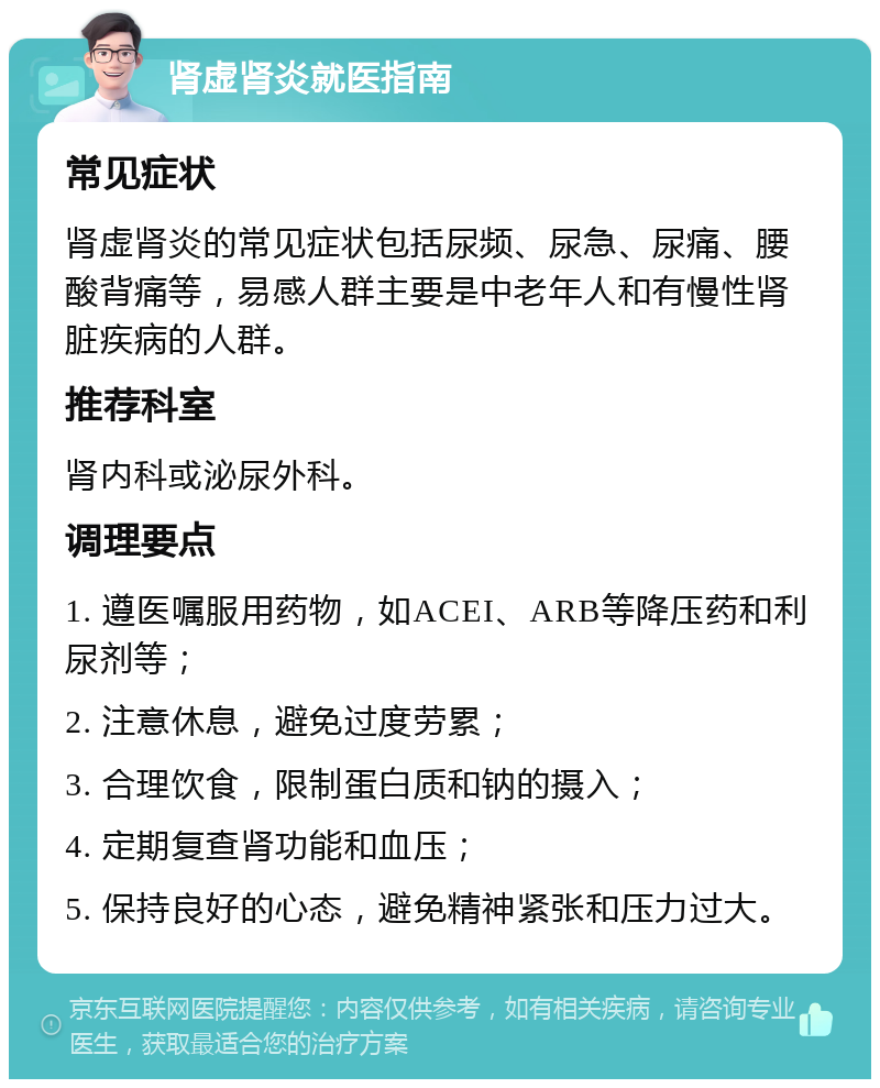 肾虚肾炎就医指南 常见症状 肾虚肾炎的常见症状包括尿频、尿急、尿痛、腰酸背痛等，易感人群主要是中老年人和有慢性肾脏疾病的人群。 推荐科室 肾内科或泌尿外科。 调理要点 1. 遵医嘱服用药物，如ACEI、ARB等降压药和利尿剂等； 2. 注意休息，避免过度劳累； 3. 合理饮食，限制蛋白质和钠的摄入； 4. 定期复查肾功能和血压； 5. 保持良好的心态，避免精神紧张和压力过大。