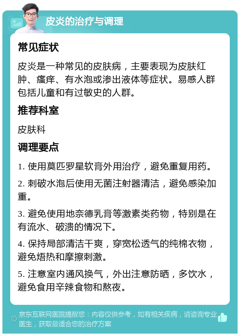 皮炎的治疗与调理 常见症状 皮炎是一种常见的皮肤病，主要表现为皮肤红肿、瘙痒、有水泡或渗出液体等症状。易感人群包括儿童和有过敏史的人群。 推荐科室 皮肤科 调理要点 1. 使用莫匹罗星软膏外用治疗，避免重复用药。 2. 刺破水泡后使用无菌注射器清洁，避免感染加重。 3. 避免使用地奈德乳膏等激素类药物，特别是在有流水、破溃的情况下。 4. 保持局部清洁干爽，穿宽松透气的纯棉衣物，避免焐热和摩擦刺激。 5. 注意室内通风换气，外出注意防晒，多饮水，避免食用辛辣食物和熬夜。