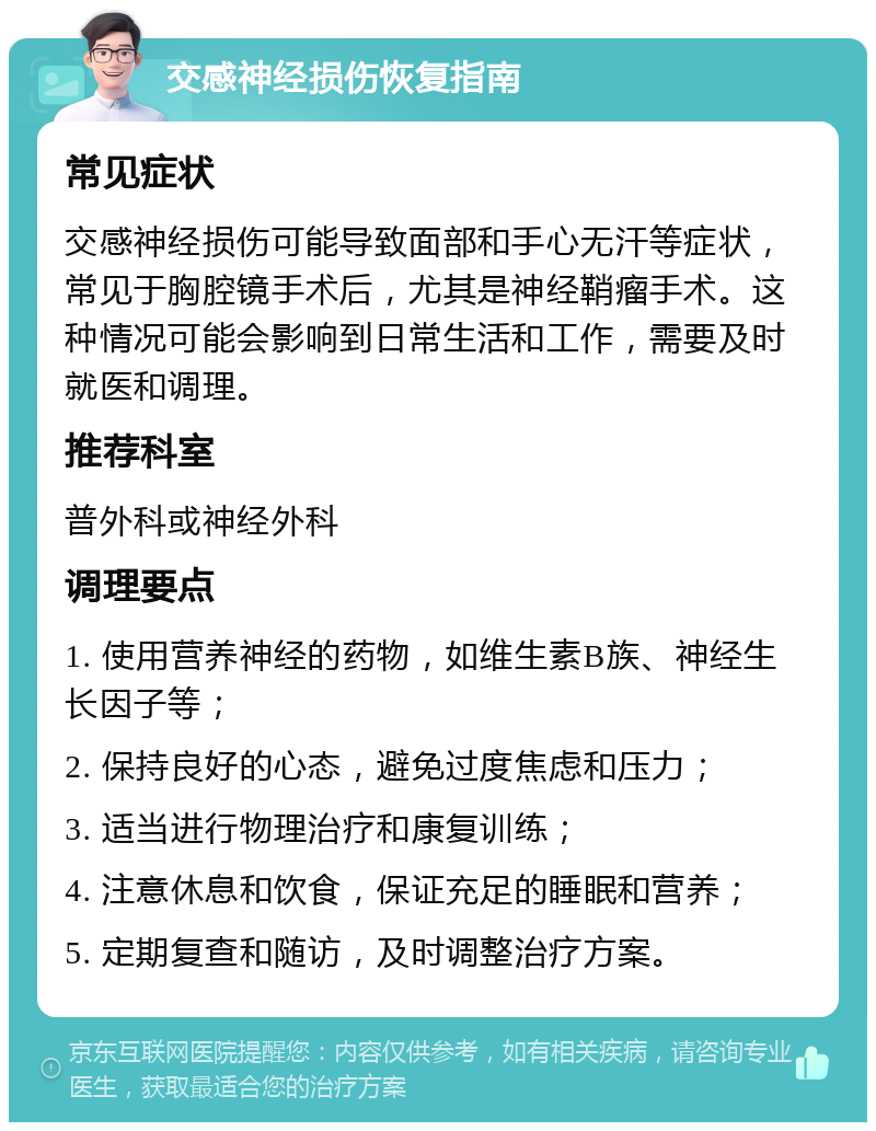 交感神经损伤恢复指南 常见症状 交感神经损伤可能导致面部和手心无汗等症状，常见于胸腔镜手术后，尤其是神经鞘瘤手术。这种情况可能会影响到日常生活和工作，需要及时就医和调理。 推荐科室 普外科或神经外科 调理要点 1. 使用营养神经的药物，如维生素B族、神经生长因子等； 2. 保持良好的心态，避免过度焦虑和压力； 3. 适当进行物理治疗和康复训练； 4. 注意休息和饮食，保证充足的睡眠和营养； 5. 定期复查和随访，及时调整治疗方案。