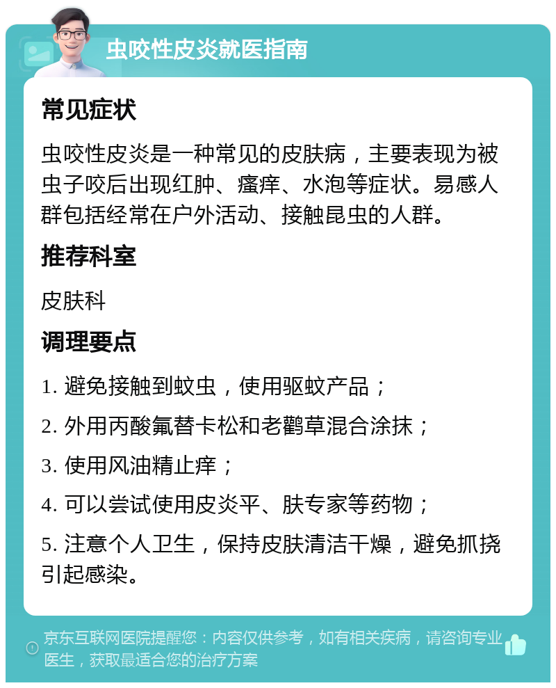 虫咬性皮炎就医指南 常见症状 虫咬性皮炎是一种常见的皮肤病，主要表现为被虫子咬后出现红肿、瘙痒、水泡等症状。易感人群包括经常在户外活动、接触昆虫的人群。 推荐科室 皮肤科 调理要点 1. 避免接触到蚊虫，使用驱蚊产品； 2. 外用丙酸氟替卡松和老鹳草混合涂抹； 3. 使用风油精止痒； 4. 可以尝试使用皮炎平、肤专家等药物； 5. 注意个人卫生，保持皮肤清洁干燥，避免抓挠引起感染。