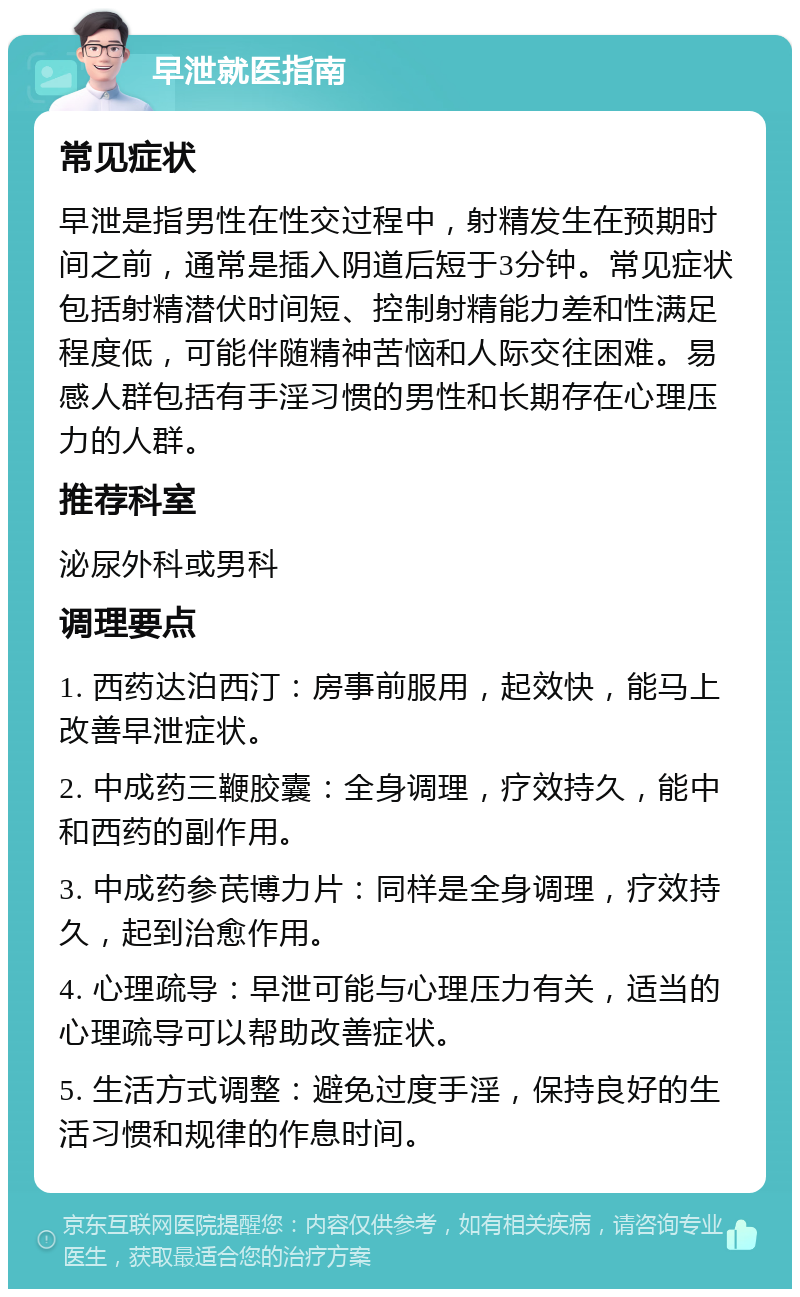 早泄就医指南 常见症状 早泄是指男性在性交过程中，射精发生在预期时间之前，通常是插入阴道后短于3分钟。常见症状包括射精潜伏时间短、控制射精能力差和性满足程度低，可能伴随精神苦恼和人际交往困难。易感人群包括有手淫习惯的男性和长期存在心理压力的人群。 推荐科室 泌尿外科或男科 调理要点 1. 西药达泊西汀：房事前服用，起效快，能马上改善早泄症状。 2. 中成药三鞭胶囊：全身调理，疗效持久，能中和西药的副作用。 3. 中成药参芪博力片：同样是全身调理，疗效持久，起到治愈作用。 4. 心理疏导：早泄可能与心理压力有关，适当的心理疏导可以帮助改善症状。 5. 生活方式调整：避免过度手淫，保持良好的生活习惯和规律的作息时间。