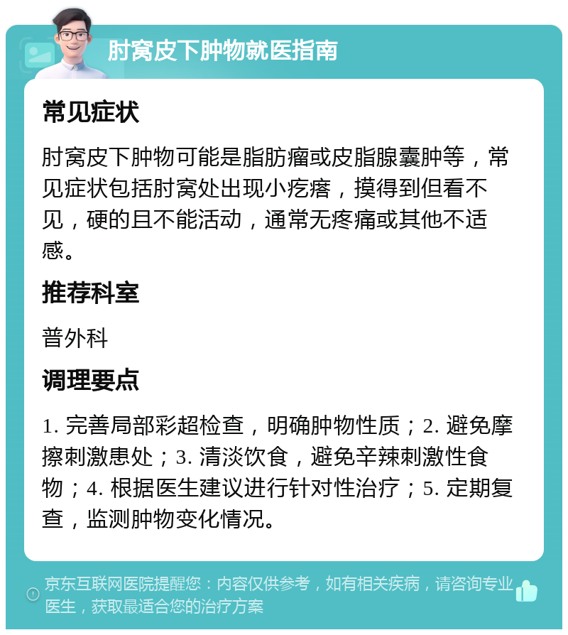 肘窝皮下肿物就医指南 常见症状 肘窝皮下肿物可能是脂肪瘤或皮脂腺囊肿等，常见症状包括肘窝处出现小疙瘩，摸得到但看不见，硬的且不能活动，通常无疼痛或其他不适感。 推荐科室 普外科 调理要点 1. 完善局部彩超检查，明确肿物性质；2. 避免摩擦刺激患处；3. 清淡饮食，避免辛辣刺激性食物；4. 根据医生建议进行针对性治疗；5. 定期复查，监测肿物变化情况。