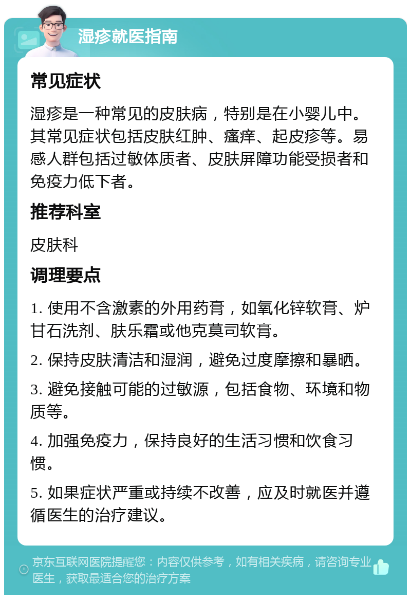 湿疹就医指南 常见症状 湿疹是一种常见的皮肤病，特别是在小婴儿中。其常见症状包括皮肤红肿、瘙痒、起皮疹等。易感人群包括过敏体质者、皮肤屏障功能受损者和免疫力低下者。 推荐科室 皮肤科 调理要点 1. 使用不含激素的外用药膏，如氧化锌软膏、炉甘石洗剂、肤乐霜或他克莫司软膏。 2. 保持皮肤清洁和湿润，避免过度摩擦和暴晒。 3. 避免接触可能的过敏源，包括食物、环境和物质等。 4. 加强免疫力，保持良好的生活习惯和饮食习惯。 5. 如果症状严重或持续不改善，应及时就医并遵循医生的治疗建议。