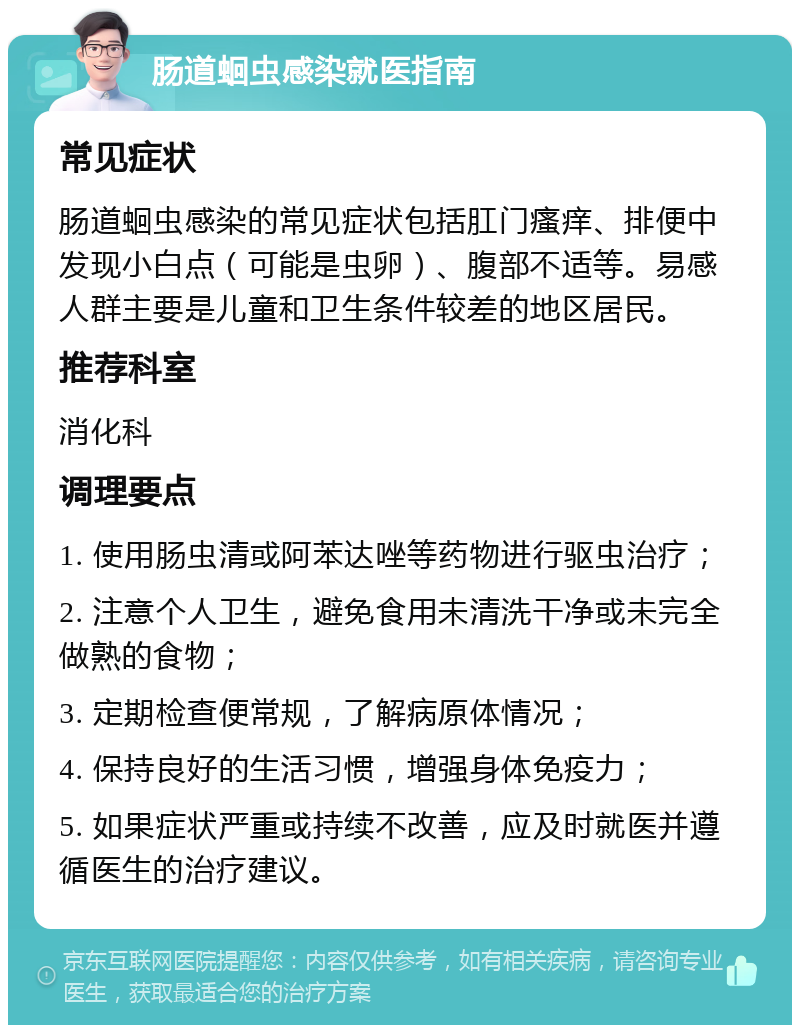 肠道蛔虫感染就医指南 常见症状 肠道蛔虫感染的常见症状包括肛门瘙痒、排便中发现小白点（可能是虫卵）、腹部不适等。易感人群主要是儿童和卫生条件较差的地区居民。 推荐科室 消化科 调理要点 1. 使用肠虫清或阿苯达唑等药物进行驱虫治疗； 2. 注意个人卫生，避免食用未清洗干净或未完全做熟的食物； 3. 定期检查便常规，了解病原体情况； 4. 保持良好的生活习惯，增强身体免疫力； 5. 如果症状严重或持续不改善，应及时就医并遵循医生的治疗建议。