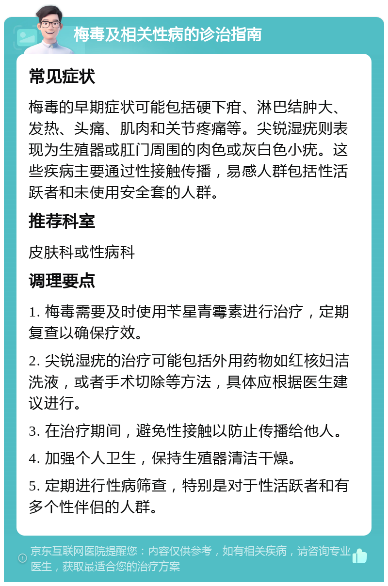 梅毒及相关性病的诊治指南 常见症状 梅毒的早期症状可能包括硬下疳、淋巴结肿大、发热、头痛、肌肉和关节疼痛等。尖锐湿疣则表现为生殖器或肛门周围的肉色或灰白色小疣。这些疾病主要通过性接触传播，易感人群包括性活跃者和未使用安全套的人群。 推荐科室 皮肤科或性病科 调理要点 1. 梅毒需要及时使用苄星青霉素进行治疗，定期复查以确保疗效。 2. 尖锐湿疣的治疗可能包括外用药物如红核妇洁洗液，或者手术切除等方法，具体应根据医生建议进行。 3. 在治疗期间，避免性接触以防止传播给他人。 4. 加强个人卫生，保持生殖器清洁干燥。 5. 定期进行性病筛查，特别是对于性活跃者和有多个性伴侣的人群。