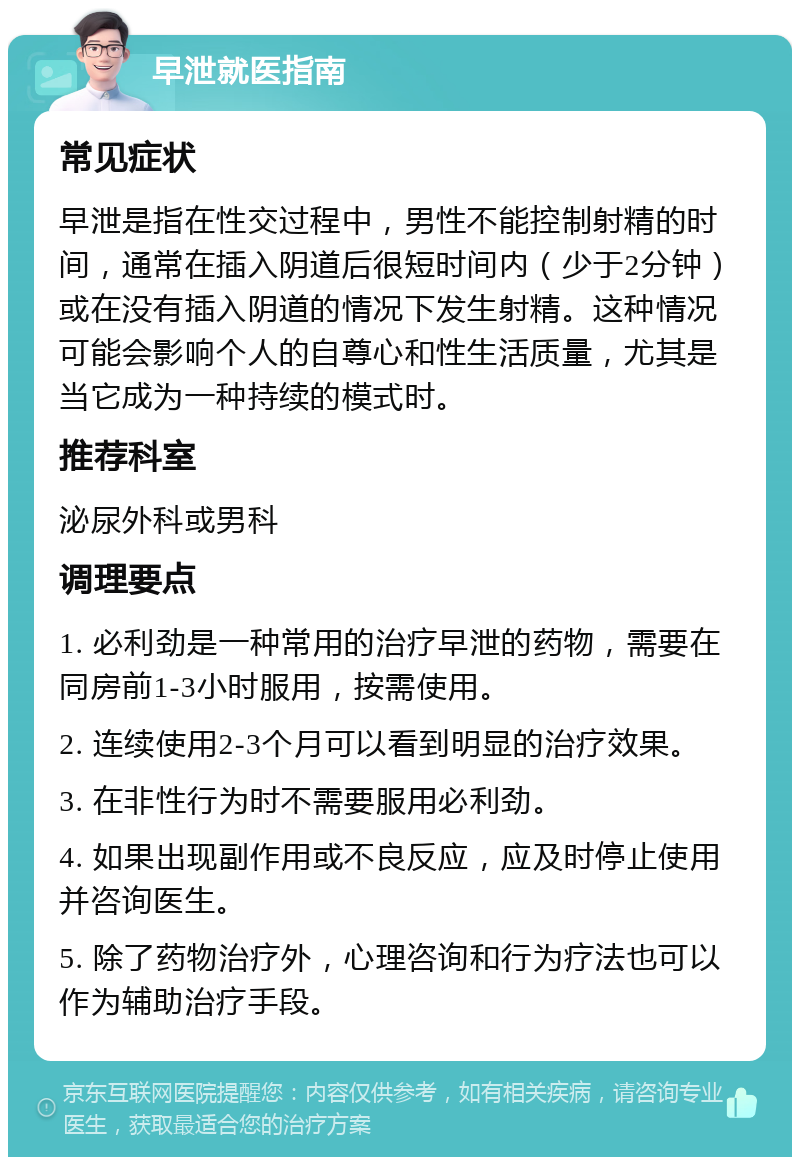 早泄就医指南 常见症状 早泄是指在性交过程中，男性不能控制射精的时间，通常在插入阴道后很短时间内（少于2分钟）或在没有插入阴道的情况下发生射精。这种情况可能会影响个人的自尊心和性生活质量，尤其是当它成为一种持续的模式时。 推荐科室 泌尿外科或男科 调理要点 1. 必利劲是一种常用的治疗早泄的药物，需要在同房前1-3小时服用，按需使用。 2. 连续使用2-3个月可以看到明显的治疗效果。 3. 在非性行为时不需要服用必利劲。 4. 如果出现副作用或不良反应，应及时停止使用并咨询医生。 5. 除了药物治疗外，心理咨询和行为疗法也可以作为辅助治疗手段。