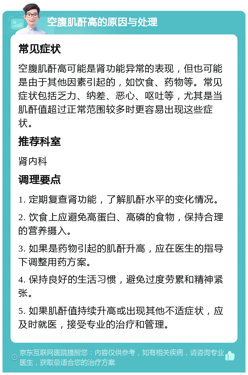 空腹肌酐高的原因与处理 常见症状 空腹肌酐高可能是肾功能异常的表现，但也可能是由于其他因素引起的，如饮食、药物等。常见症状包括乏力、纳差、恶心、呕吐等，尤其是当肌酐值超过正常范围较多时更容易出现这些症状。 推荐科室 肾内科 调理要点 1. 定期复查肾功能，了解肌酐水平的变化情况。 2. 饮食上应避免高蛋白、高磷的食物，保持合理的营养摄入。 3. 如果是药物引起的肌酐升高，应在医生的指导下调整用药方案。 4. 保持良好的生活习惯，避免过度劳累和精神紧张。 5. 如果肌酐值持续升高或出现其他不适症状，应及时就医，接受专业的治疗和管理。