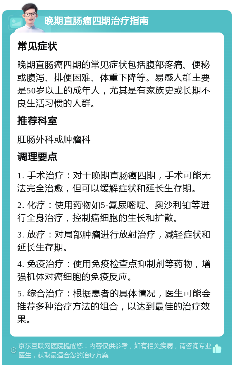 晚期直肠癌四期治疗指南 常见症状 晚期直肠癌四期的常见症状包括腹部疼痛、便秘或腹泻、排便困难、体重下降等。易感人群主要是50岁以上的成年人，尤其是有家族史或长期不良生活习惯的人群。 推荐科室 肛肠外科或肿瘤科 调理要点 1. 手术治疗：对于晚期直肠癌四期，手术可能无法完全治愈，但可以缓解症状和延长生存期。 2. 化疗：使用药物如5-氟尿嘧啶、奥沙利铂等进行全身治疗，控制癌细胞的生长和扩散。 3. 放疗：对局部肿瘤进行放射治疗，减轻症状和延长生存期。 4. 免疫治疗：使用免疫检查点抑制剂等药物，增强机体对癌细胞的免疫反应。 5. 综合治疗：根据患者的具体情况，医生可能会推荐多种治疗方法的组合，以达到最佳的治疗效果。