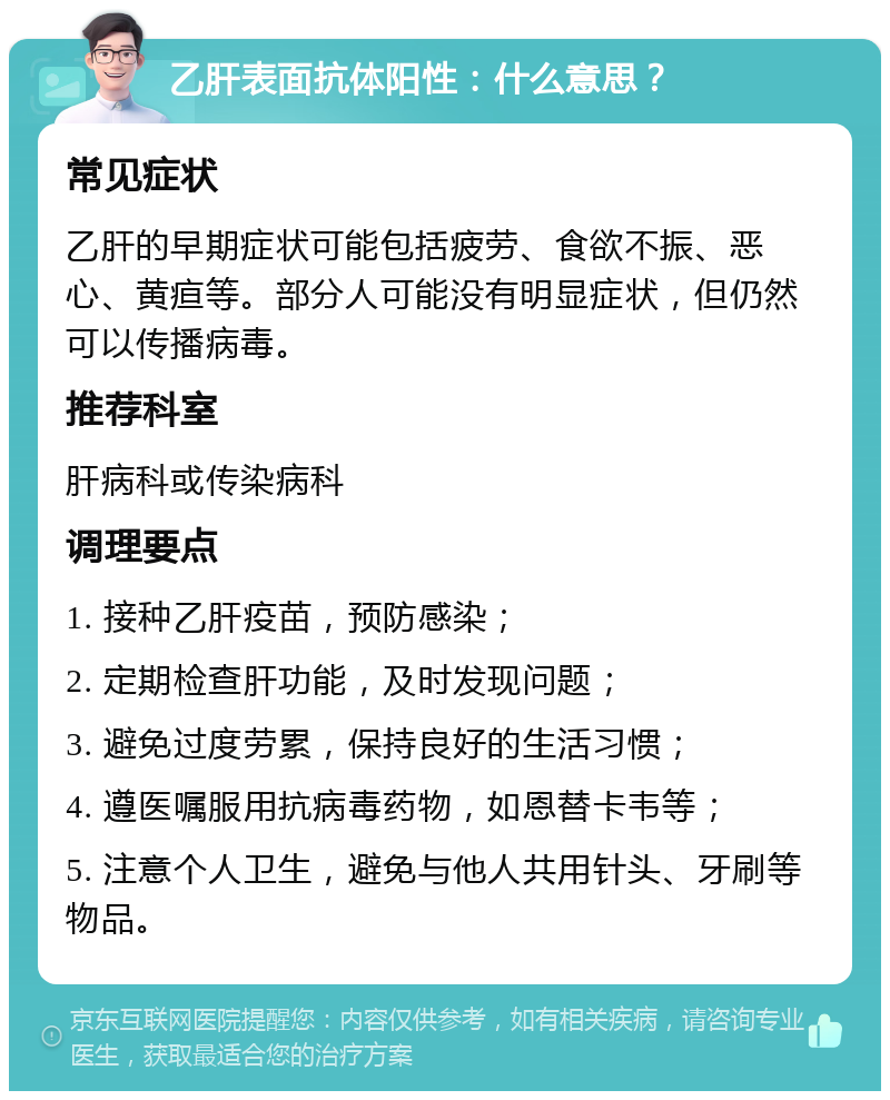 乙肝表面抗体阳性：什么意思？ 常见症状 乙肝的早期症状可能包括疲劳、食欲不振、恶心、黄疸等。部分人可能没有明显症状，但仍然可以传播病毒。 推荐科室 肝病科或传染病科 调理要点 1. 接种乙肝疫苗，预防感染； 2. 定期检查肝功能，及时发现问题； 3. 避免过度劳累，保持良好的生活习惯； 4. 遵医嘱服用抗病毒药物，如恩替卡韦等； 5. 注意个人卫生，避免与他人共用针头、牙刷等物品。