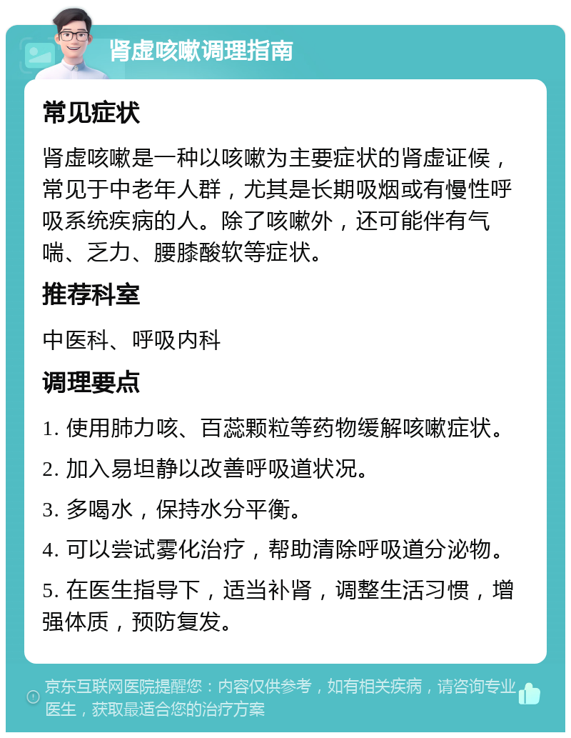 肾虚咳嗽调理指南 常见症状 肾虚咳嗽是一种以咳嗽为主要症状的肾虚证候，常见于中老年人群，尤其是长期吸烟或有慢性呼吸系统疾病的人。除了咳嗽外，还可能伴有气喘、乏力、腰膝酸软等症状。 推荐科室 中医科、呼吸内科 调理要点 1. 使用肺力咳、百蕊颗粒等药物缓解咳嗽症状。 2. 加入易坦静以改善呼吸道状况。 3. 多喝水，保持水分平衡。 4. 可以尝试雾化治疗，帮助清除呼吸道分泌物。 5. 在医生指导下，适当补肾，调整生活习惯，增强体质，预防复发。