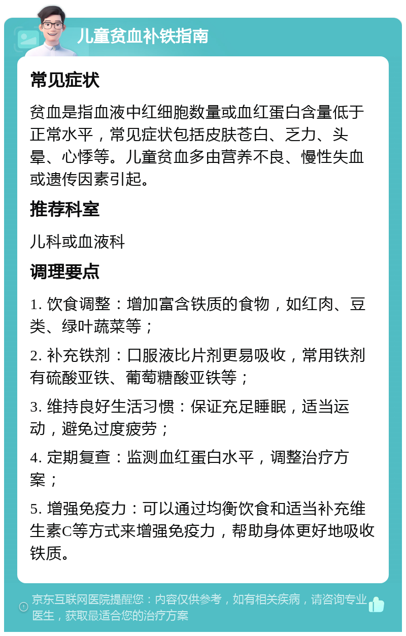 儿童贫血补铁指南 常见症状 贫血是指血液中红细胞数量或血红蛋白含量低于正常水平，常见症状包括皮肤苍白、乏力、头晕、心悸等。儿童贫血多由营养不良、慢性失血或遗传因素引起。 推荐科室 儿科或血液科 调理要点 1. 饮食调整：增加富含铁质的食物，如红肉、豆类、绿叶蔬菜等； 2. 补充铁剂：口服液比片剂更易吸收，常用铁剂有硫酸亚铁、葡萄糖酸亚铁等； 3. 维持良好生活习惯：保证充足睡眠，适当运动，避免过度疲劳； 4. 定期复查：监测血红蛋白水平，调整治疗方案； 5. 增强免疫力：可以通过均衡饮食和适当补充维生素C等方式来增强免疫力，帮助身体更好地吸收铁质。