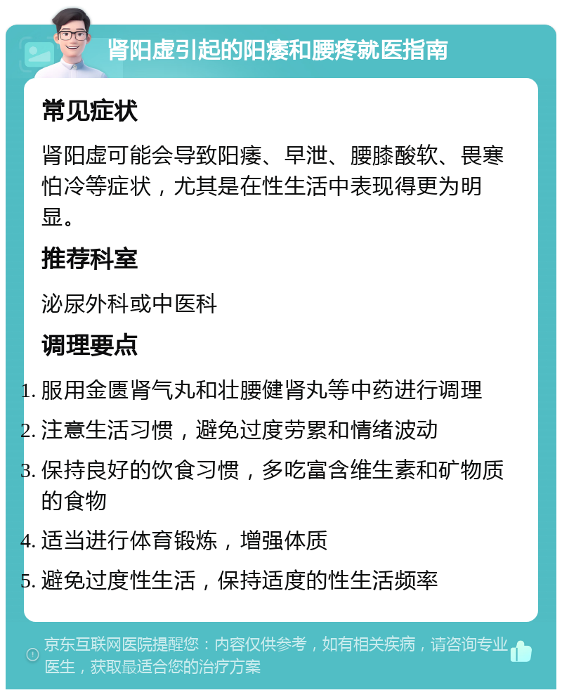 肾阳虚引起的阳痿和腰疼就医指南 常见症状 肾阳虚可能会导致阳痿、早泄、腰膝酸软、畏寒怕冷等症状，尤其是在性生活中表现得更为明显。 推荐科室 泌尿外科或中医科 调理要点 服用金匮肾气丸和壮腰健肾丸等中药进行调理 注意生活习惯，避免过度劳累和情绪波动 保持良好的饮食习惯，多吃富含维生素和矿物质的食物 适当进行体育锻炼，增强体质 避免过度性生活，保持适度的性生活频率