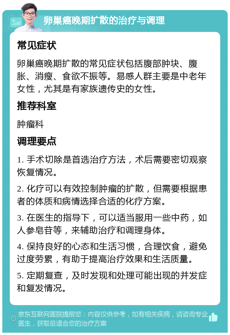 卵巢癌晚期扩散的治疗与调理 常见症状 卵巢癌晚期扩散的常见症状包括腹部肿块、腹胀、消瘦、食欲不振等。易感人群主要是中老年女性，尤其是有家族遗传史的女性。 推荐科室 肿瘤科 调理要点 1. 手术切除是首选治疗方法，术后需要密切观察恢复情况。 2. 化疗可以有效控制肿瘤的扩散，但需要根据患者的体质和病情选择合适的化疗方案。 3. 在医生的指导下，可以适当服用一些中药，如人参皂苷等，来辅助治疗和调理身体。 4. 保持良好的心态和生活习惯，合理饮食，避免过度劳累，有助于提高治疗效果和生活质量。 5. 定期复查，及时发现和处理可能出现的并发症和复发情况。