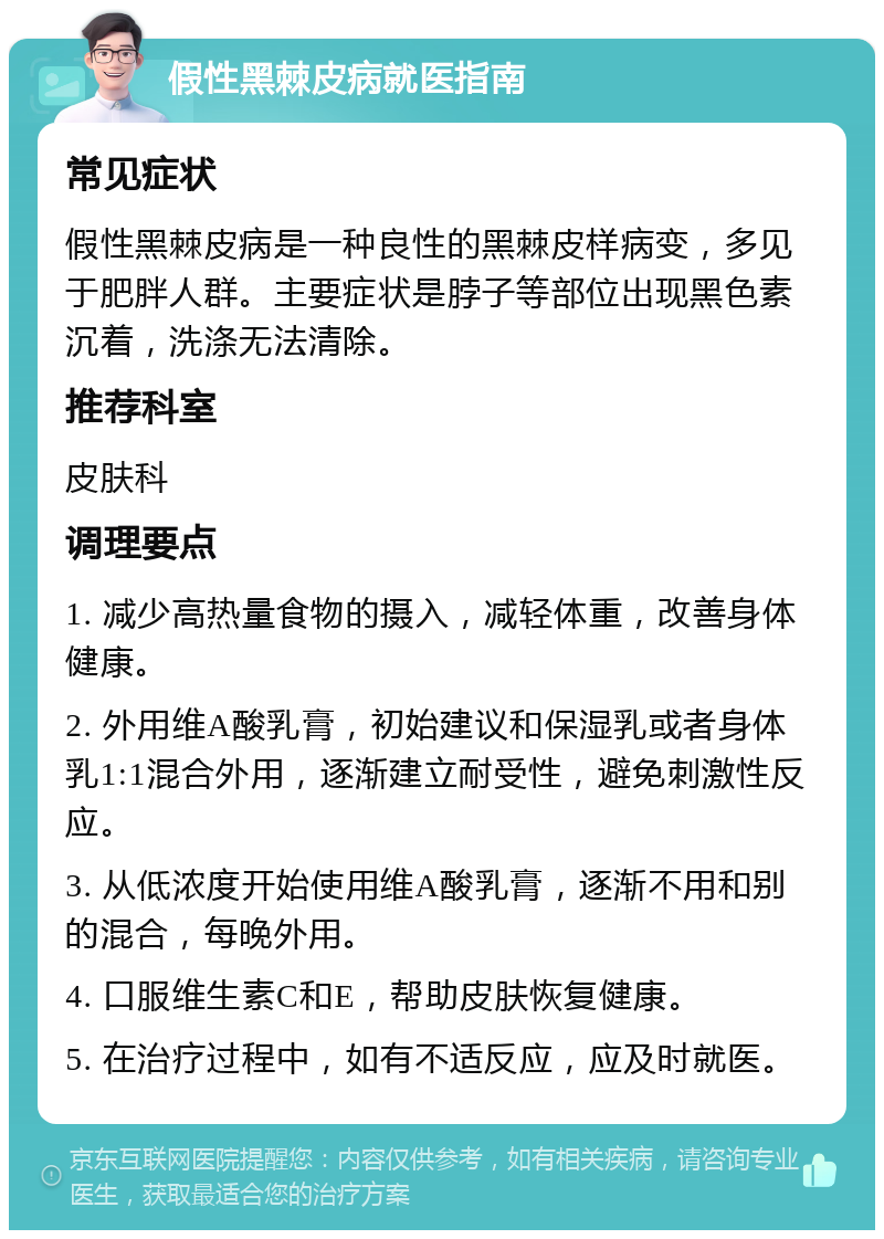 假性黑棘皮病就医指南 常见症状 假性黑棘皮病是一种良性的黑棘皮样病变，多见于肥胖人群。主要症状是脖子等部位出现黑色素沉着，洗涤无法清除。 推荐科室 皮肤科 调理要点 1. 减少高热量食物的摄入，减轻体重，改善身体健康。 2. 外用维A酸乳膏，初始建议和保湿乳或者身体乳1:1混合外用，逐渐建立耐受性，避免刺激性反应。 3. 从低浓度开始使用维A酸乳膏，逐渐不用和别的混合，每晚外用。 4. 口服维生素C和E，帮助皮肤恢复健康。 5. 在治疗过程中，如有不适反应，应及时就医。