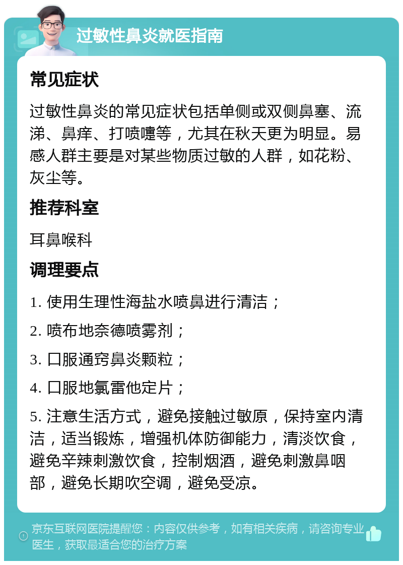 过敏性鼻炎就医指南 常见症状 过敏性鼻炎的常见症状包括单侧或双侧鼻塞、流涕、鼻痒、打喷嚏等，尤其在秋天更为明显。易感人群主要是对某些物质过敏的人群，如花粉、灰尘等。 推荐科室 耳鼻喉科 调理要点 1. 使用生理性海盐水喷鼻进行清洁； 2. 喷布地奈德喷雾剂； 3. 口服通窍鼻炎颗粒； 4. 口服地氯雷他定片； 5. 注意生活方式，避免接触过敏原，保持室内清洁，适当锻炼，增强机体防御能力，清淡饮食，避免辛辣刺激饮食，控制烟酒，避免刺激鼻咽部，避免长期吹空调，避免受凉。