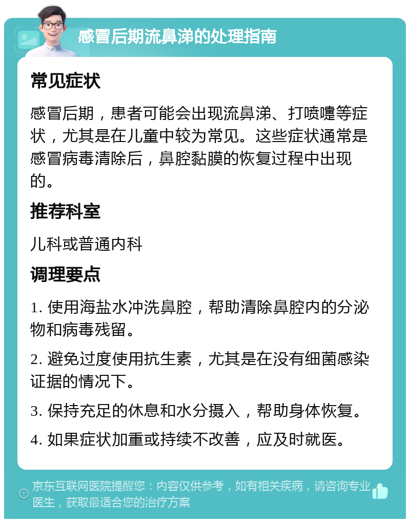 感冒后期流鼻涕的处理指南 常见症状 感冒后期，患者可能会出现流鼻涕、打喷嚏等症状，尤其是在儿童中较为常见。这些症状通常是感冒病毒清除后，鼻腔黏膜的恢复过程中出现的。 推荐科室 儿科或普通内科 调理要点 1. 使用海盐水冲洗鼻腔，帮助清除鼻腔内的分泌物和病毒残留。 2. 避免过度使用抗生素，尤其是在没有细菌感染证据的情况下。 3. 保持充足的休息和水分摄入，帮助身体恢复。 4. 如果症状加重或持续不改善，应及时就医。