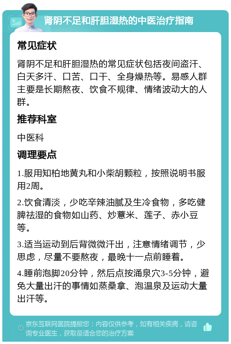 肾阴不足和肝胆湿热的中医治疗指南 常见症状 肾阴不足和肝胆湿热的常见症状包括夜间盗汗、白天多汗、口苦、口干、全身燥热等。易感人群主要是长期熬夜、饮食不规律、情绪波动大的人群。 推荐科室 中医科 调理要点 1.服用知柏地黄丸和小柴胡颗粒，按照说明书服用2周。 2.饮食清淡，少吃辛辣油腻及生冷食物，多吃健脾祛湿的食物如山药、炒薏米、莲子、赤小豆等。 3.适当运动到后背微微汗出，注意情绪调节，少思虑，尽量不要熬夜，最晚十一点前睡着。 4.睡前泡脚20分钟，然后点按涌泉穴3-5分钟，避免大量出汗的事情如蒸桑拿、泡温泉及运动大量出汗等。