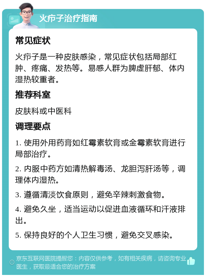 火疖子治疗指南 常见症状 火疖子是一种皮肤感染，常见症状包括局部红肿、疼痛、发热等。易感人群为脾虚肝郁、体内湿热较重者。 推荐科室 皮肤科或中医科 调理要点 1. 使用外用药膏如红霉素软膏或金霉素软膏进行局部治疗。 2. 内服中药方如清热解毒汤、龙胆泻肝汤等，调理体内湿热。 3. 遵循清淡饮食原则，避免辛辣刺激食物。 4. 避免久坐，适当运动以促进血液循环和汗液排出。 5. 保持良好的个人卫生习惯，避免交叉感染。