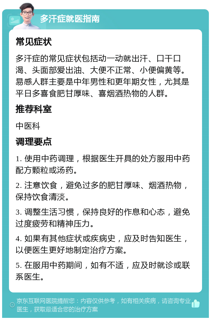 多汗症就医指南 常见症状 多汗症的常见症状包括动一动就出汗、口干口渴、头面部爱出油、大便不正常、小便偏黄等。易感人群主要是中年男性和更年期女性，尤其是平日多喜食肥甘厚味、喜烟酒热物的人群。 推荐科室 中医科 调理要点 1. 使用中药调理，根据医生开具的处方服用中药配方颗粒或汤药。 2. 注意饮食，避免过多的肥甘厚味、烟酒热物，保持饮食清淡。 3. 调整生活习惯，保持良好的作息和心态，避免过度疲劳和精神压力。 4. 如果有其他症状或疾病史，应及时告知医生，以便医生更好地制定治疗方案。 5. 在服用中药期间，如有不适，应及时就诊或联系医生。