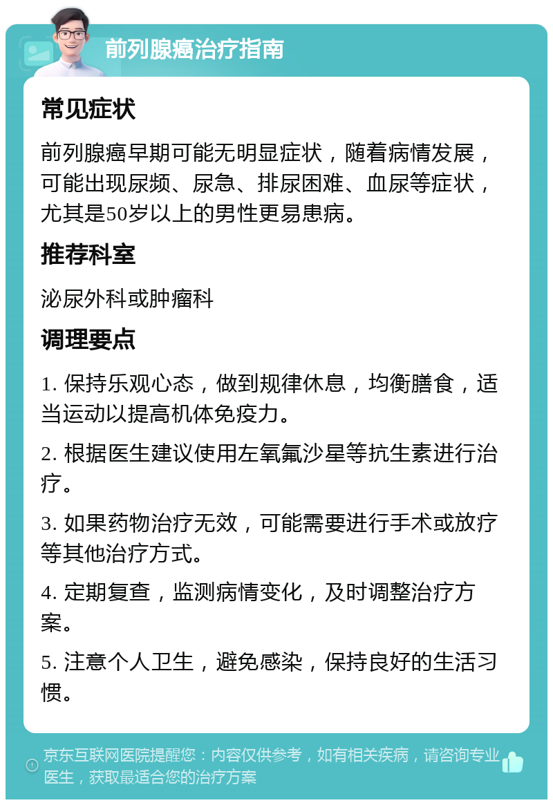 前列腺癌治疗指南 常见症状 前列腺癌早期可能无明显症状，随着病情发展，可能出现尿频、尿急、排尿困难、血尿等症状，尤其是50岁以上的男性更易患病。 推荐科室 泌尿外科或肿瘤科 调理要点 1. 保持乐观心态，做到规律休息，均衡膳食，适当运动以提高机体免疫力。 2. 根据医生建议使用左氧氟沙星等抗生素进行治疗。 3. 如果药物治疗无效，可能需要进行手术或放疗等其他治疗方式。 4. 定期复查，监测病情变化，及时调整治疗方案。 5. 注意个人卫生，避免感染，保持良好的生活习惯。