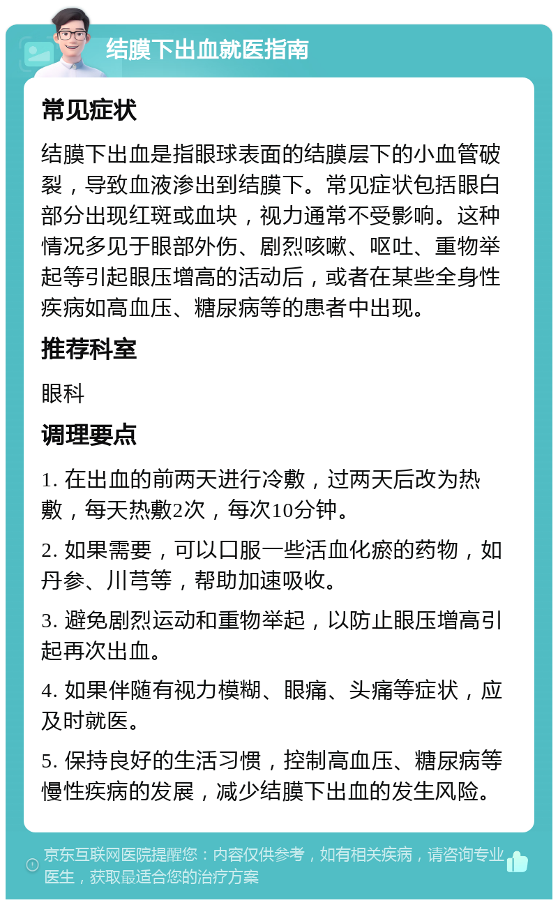 结膜下出血就医指南 常见症状 结膜下出血是指眼球表面的结膜层下的小血管破裂，导致血液渗出到结膜下。常见症状包括眼白部分出现红斑或血块，视力通常不受影响。这种情况多见于眼部外伤、剧烈咳嗽、呕吐、重物举起等引起眼压增高的活动后，或者在某些全身性疾病如高血压、糖尿病等的患者中出现。 推荐科室 眼科 调理要点 1. 在出血的前两天进行冷敷，过两天后改为热敷，每天热敷2次，每次10分钟。 2. 如果需要，可以口服一些活血化瘀的药物，如丹参、川芎等，帮助加速吸收。 3. 避免剧烈运动和重物举起，以防止眼压增高引起再次出血。 4. 如果伴随有视力模糊、眼痛、头痛等症状，应及时就医。 5. 保持良好的生活习惯，控制高血压、糖尿病等慢性疾病的发展，减少结膜下出血的发生风险。